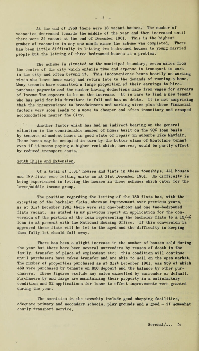 A At the end of 1960 there were 18 vacant houses, The number of vacancies decreased towards the middle of the year and then increased until there were 34 vacant at the end of December 1961„ This is the highest number of vacancies in any one month since the scheme was completed. There has been little difficulty in letting two bedroomed houses to young married people but the letting of three bedroomed houses is a problem. The scheme is situated on the municipal boundary, seven miles from the centre of the city which entails time and expense in transport to work in the city and often beyond it0 This inconvenience bears heavily on working wives who leave home early and return late to the demands of running a home. Many tenants have committed a large proportion of their earnings to hire- purchase payments and the number having deductions made from wages for arrears of Income Tax appears to be on the increase* It is rare to find a new tenant who has paid for his furniture in full and has no debts. It is not surprising that the inconvenience to breadwinners and working wives plus these financial factors very soon leads to a move to cheaper and often insanitary and cramped accommodation nearer the City, Another factor which has had an indirect bearing on the general situation is the considerable number of homes built on the 90^ loan basis by tenants of modest homes in good state of repair in suburbs like Mayfair, These homes may be occupied in turn by the better class of Montclare tenant even if it means paying a higher rent which, however, would be partly offset by reduced transport costs. South Hills and Extension, Of a total of 1,317 houses and flats in these townships, 441 houses and 189 flats were letting units as at 31st December 1961, No difficulty is being experienced in letting the houses in these schemes which cater for the lower/middle income group, i The position regarding the letting of the 189 flats has, with the exception of the bachelor flats, shown an improvement over previous years. As at 31st December 1961 there were six one-bedroom and one two-bedroomed flats vacant. As stated in my previous report an application for the con¬ version of the portion of the loan representing the bachelor flats to a 15/=$ loan is at present with the National Housing Office, If this conversion is approved these flats will be let to the aged and the difficulty in keeping them fully let should fall away. There has been a slight increase in the number of houses sold during the year but there have been several surrenders by reason of death in the family, transfer of place of employment etc; this condition will continue until purchasers have taken transfer and are able to sell on the open market. The number of properties purchased as at 31st December 1961, was 959 of which 460 were purchased by tenants on R50 deposit and the balance by other pur¬ chasers, These figures exclude any sales cancelled by surrender or default. Purchasers by and large are maintaining their property in a satisfactory condition and 52 applications for loans to effect improvements were granted during the year. The amenities in the township include good shopping facilities, adequate primary and secondary schools, play grounds and a good - if somewhat costly transport service. Several/,,, 5s