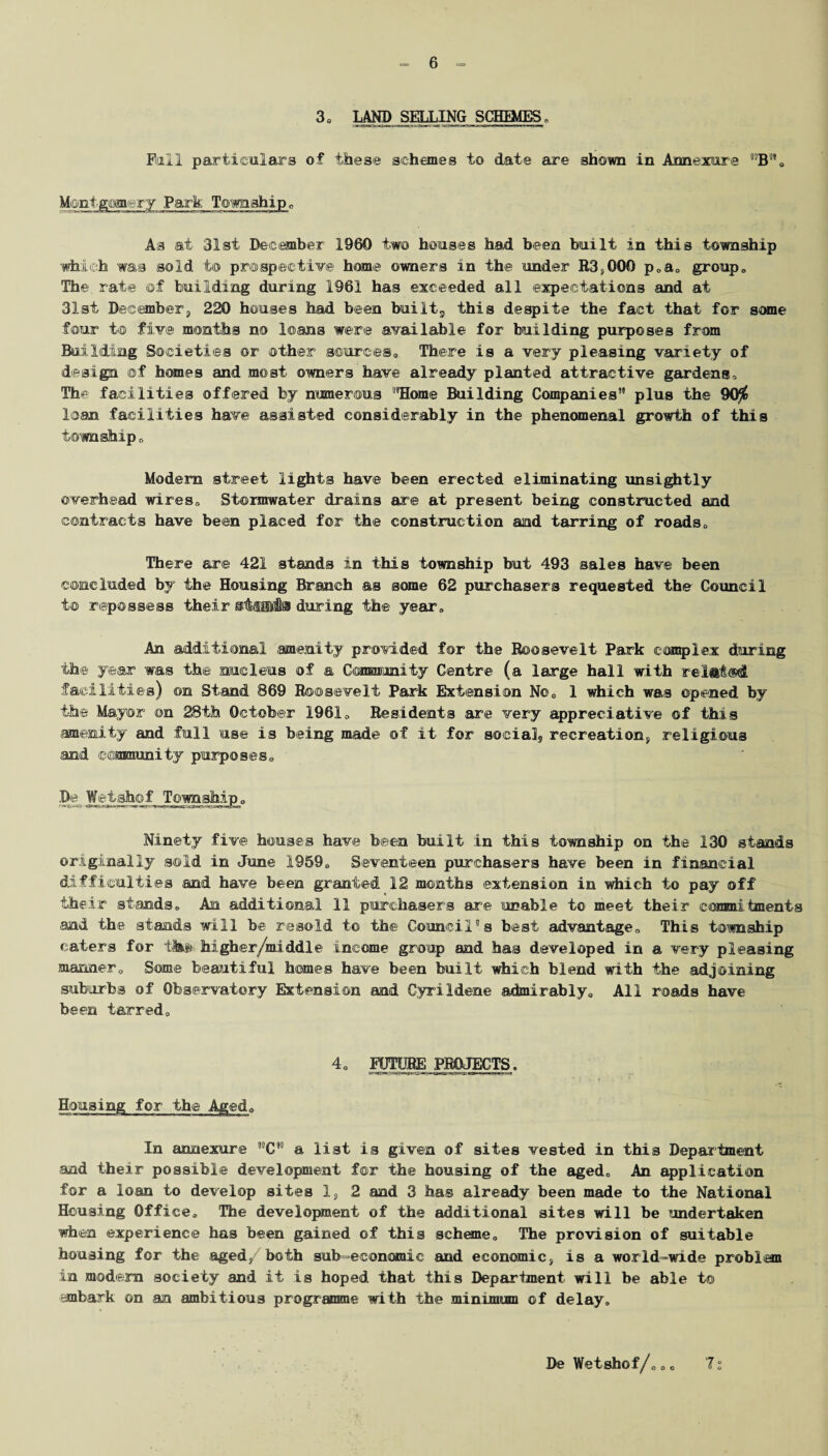 Mill particulars of these schemes to date are shown in Annexure nB”, Montgomery Park Township„ As at 31st December 1960 two houses had been built in this township which was sold to prospective© home owners in the under R3,000 p0a0 group, The rate ©f building during 1961 has exceeded all expectations and at 31st December, 220 houses had been built., this despite the fact that for some four t© five months no leans were available for building purposes from Building Societies or other sources,, There is a very pleasing variety of design ©f homes and most owners have already planted attractive gardens. The facilities offered by numerous “Home Building Companies” plus the 90$ loan facilities have assisted considerably in the phenomenal growth of this township o Modem street lights have been erected eliminating unsightly overhead wires. Stormwater drains are at present being constructed and contracts have been placed for the construction and tarring of roads. There are 421 stands in this township but 493 sales have been concluded by the Housing Branch as some 62 purchasers requested the Council to repossess their stflflltto during the year. An additional amenity provided for the Roosevelt Park complex during the year was the nucleus of a Giamminity Centre (a large hall with related facilities) on Stand 869 Roosevelt Park Extension No, 1 which was opened by the Mayor ©n 28th October 1961, Residents are very appreciative of this amenity and full use is being made of it for social recreation, religious and community purposes. De Wetshof Ninety five houses have been built in this township on the 130 stands originally sold in June 1959, Seventeen purchasers have been in financial difficulties and have been granted 12 months extension in which to pay off their stands. An additional 11 purchasers are unable to meet their commitments and the stands will be resold to the Council's best advantage. This township caters for tlt&& higher/middle income group and has developed in a very pleasing manner. Some beautiful homes have been built which blend with the adjoining suburbs of Observatory Extension and Oyrildene admirably. All roads have been tarred. 4, FUTURE PROJECTS. Housing for the Aged, In aonexure ”C” a list is given of sites vested in this Department and their possible development for the housing of the aged. An application for a loan to develop sites 1, 2 and 3 has already been made to the National Housing Office, The development of the additional sites will be undertaken when experience has been gained of this scheme. The provision of suitable housing for the aged/both sub-economic and economic, is a world-wide problem in modern society and it is hoped that this Department will be able t© embark on an ambitious programme with the minimum of delay. De Wetshof/,,, 7: