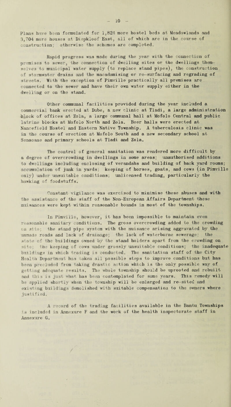 Plans have been formulated for 1,824 more hostel beds at Meadowlands and 3,704 more houses at Diepkloof East, all of which are in the course of constraction; otherwise the schemes are completed. Rapid progress was made during the year with the connection of premises to sewer, the connection of dwelling sites or the dwellings them¬ selves to municipal water supply (to replace stand pipes), the construction of stormwater drains and the macadamising or re-surfacing and regrading of streets. With the exception of Pimville practically all premises are connected to the sewer and have their own water supply either in the dwelling or on the stand. Other communal facilities provided during the year included a commercial bank erected at Dube, a new clinic at Tladi, a large administration &JL@ck of offices at Zola, a large communal hall at Mofolo Central and public latrine blocks at Mofolo North and Zola. Beer halls were erected at Nancefield Hostel and Eastern Native Township. A tuberculosis clinic was in the course of erection at Mofolo South and a new secondary school at Senaoane and primary schools at Tladi and Zola. The control ©f general sanitation was rendered more difficult by a degree of overcrowding in dwellings in some areas; unauthorised additions to dwellings including enclosing of verandahs and building of hack yard rooms; accumulation of junk in yards; keeping of horses, goats, and cows (in Pimville only) under unsuitable conditions; unlicensed trading, particularly the hawking of foodstuffs. Constant vigilance was exercised to minimise these abuses and with the assistance of the staff of the Non-European Affairs Department these nuisances were kept within reasonable bounds in most of the townships. In Pimville, however, it has been impossible to maintain even reasonable sanitary conditions. The gross overcrowding added to the crowding on site; the stand pipe system with the nuisance arising aggravated by the unmade roads and lack of drainage; the lack of waterborne sewerage; the state of the buildings owned by the stand holders apart from the crowding on site; the keeping of cows under grossly unsuitable conditions; the inadequate buildings in which trading is conducted. The sanitation staff of the City Health Department has taken all possible steps to improve conditions but has been precluded from taking drastic action which is the only possible way of getting adequate results. The whole township should be uprooted and rebuilt -and this is just what has been contemplated for some years. This remedy will be applied shortly when the township will be enlarged and re—sited, and existing buildings demolished with suitable compensation to the owners where justified. A record of the trading facilities available in the Bantu Townships is included in Annexure F and the work of the health inspectorate staff in Annexure G.