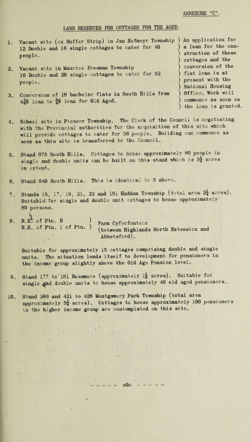 lo 2o 3. 4. 5 c 60 T0 80 9. 10 c LAND RESERVED FOR COTTAGES FOR THE AGEDo Vacant site (ex Buffer Strip) in Jan Hofmeyr Township ) 12 Double and 16 single cottages to cater for 40 ) peopleo ) Vacant site in Maurice Freeman Township ) 16 Double and 20 single cottages to cater -for 52 ) people. j Conversion ©f 18 bachelor flats in South Hills from ) 4-|j& loan t© loan for Old Aged. ) An application for a loan for the eon— 3traction of these cottages and the conversion of the flat loan is at present with the National Housing Office. Work will commence as soon as the loan is granted. School site in Pioneer Township. The Clerk of the Council is negotiating with the Provincial authorities for the acquisition of this site which will provide cottages to cater for 36 people. Building can commence as ■soon as this site is transferred t© the Council. Stand 875 South Hills. Cottages i© house approximately 80 people in single and 'double units can be built on this stand which is acres in extent. Stand 840 South Hills. This is identical to 5 above. Stands 15, 17, 19, 21, 23 and 181 Haddon Township (total area 2j acres). Suitable for single and double unit cottages to house approximately 80 persons. \ RoE; ©f Pin, B ) R0E. of Pin. 1 of Ptn. ) Farm Cyferfontein (between Highlands North Extension and Abbotsford). Suitable for approximately 15 cottages comprising double and single units. The situation lends itself to development for pensioners in the income group slightly above the Old Age Pension level. Stand ITT to 181 Rosanore (approximately ij- acres). Suitable for single double units to house approximately 40 old aged pensioners. Stand 386 and 421 to 428 Montgomery Park Township (total area approximately 5^ acres). Cottages to house approximately 100 pensioners in the higher income group are contemplated on this site.