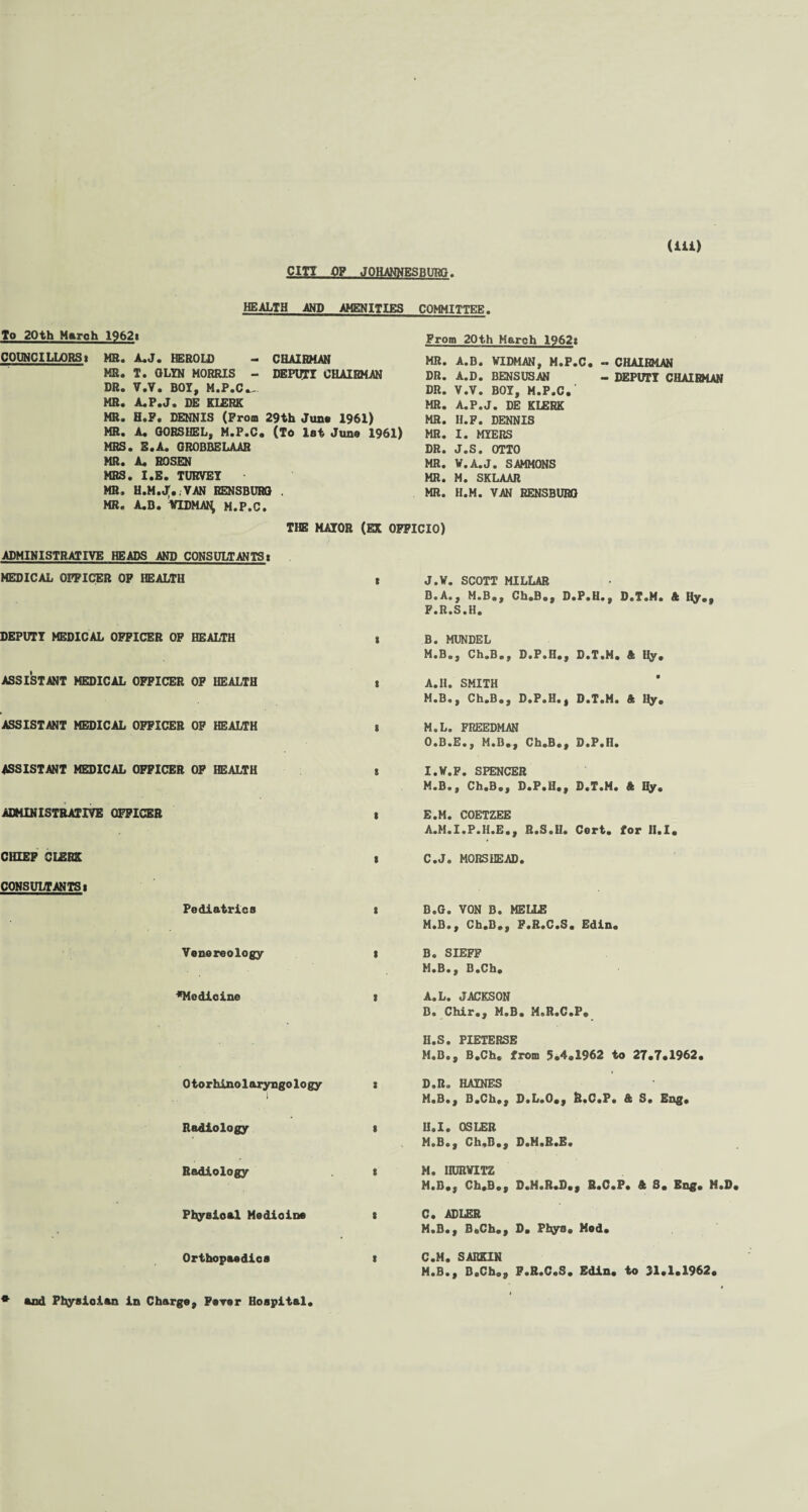 CITY OP JOHANNES RUTtf? HEALTH AND AMENITIES COMMITTEE. To 20th Maroh 19621 COUNCILLORS! MR. A.J. HEROLD - CHAIRMAN MR. T. OLYN MORRIS - DEPUTY CHAIRMAN DR. V.V. BOY, M.P.C.. MR. A.P.J. DE KLERK MR. H.F. DENNIS (From 29th Juno 1961) MR. A. GORSHEL, M.P.C. (To 1st Juno 1961) MRS. E.A. GROBBELAAR MR. A. ROSEN MRS. I.E. TUKVEY • MR. H.M.j;..VAN RENSBURG . MR. A.B. VIDMAR, M.P.C. From 20th March 1962! MR. A.B. WIDMAN, M.P.C. DR. A.D. BENSUSAN DR. V.V. BOY, M.P.C.' MR. A.P.J. DE KLERK MR. H.F. DENNIS MR. I. MYERS DR. J.S. OTTO MR. V.A.J. SAMMONS MR. M. SKLAAR MR. H.M. VAN RENSBURG THE MAYOR (EX OFFICIO) ADMINISTRATIVE HEADS AND CONSULTANTS! CHAIRMAN DEPUTY CHAIRMAN MEDICAL OFFICER OF HEALTH J.V. SCOTT MILLAR B.A., M.B., Ch.B., D.P.H., D.T.M. ft Hy., F.R.S.H. DEPUTY MEDICAL OFFICER OF HEALTH ASSISTANT MEDICAL OFFICER OF HEALTH ASSISTANT MEDICAL OFFICER OF HEALTH ASSISTANT MEDICAL OFFICER OF HEALTH ADMINISTRATIVE OFFICER CHEEP CLERK CONSULTANTS! Pediatrics B. MUNDEL M.B.y Ch.B., D.P.H., D.T.M. ft Ify. A.II. SMITH M.B., Ch.B., D.P.H.| D.T.M. ft Hy. M.L. FREEDMAN O.B.E., M.B.., Ch.B., D.P.n. I.V.F. SPENCER M.B., Ch.B., D.P.H., D.T.M. ft Hy. E.M. COETZEE A.M.I.P.H.E., R.S.U. Cort. Tor H.I C. J. MORSHEAD. B.G. VON B. MELIE M.B., Ch.B., F.R.C.S. Edin. Venereology i B. SIEFF M.B., B.Ch. ♦Medicine ! A.L. JACKSON D. Chir., M.B. M.R.C.P. U.S. PIETERSE M.B., B.Ch. from 5.4.1962 to 27.7.1962. Otorhinolaryngology x D.R» HAINES M.B., B.Ch., D.L.O., R.C.P. & S« Eng. Radiology i H.I. OSLER M.B., Ch.B., 9.M.R.E. Radiology ! M. IIURVITZ M.B., Ch.B., D.M.R.D., R.C.P. ft 3. Eng. M.D Physical Medioine t C. ADLER M.B., B.Ch., D. Pfcyo® Mod. Orthopaedics C.M. SARKIN M.B*, B.Ch., F.R.C.S. Edin. to 31.1.1962. and Physician in Charge, Fever Hospital