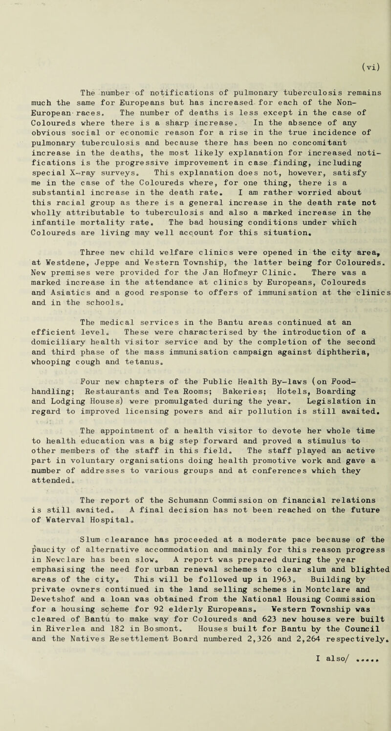 The number of notifications of pulmonary tuberculosis remains much the same for Europeans but has increased for each of the Non- European races. The number of deaths is less except in the case of Coloureds where there is a sharp increase. In the absence of any obvious social or economic reason for a rise in the true incidence of pulmonary tuberculosis and because there has been no concomitant increase in the deaths, the most likely explanation for increased noti¬ fications is the progressive improvement in case finding, including special X—ray surveys. This explanation does not, however, satisfy me in the case of the Coloureds where, for one thing, there is a substantial increase in the death rate® I am rather worried about this racial group as there is a general increase in the death rate not wholly attributable to tuberculosis and also a marked increase in the infantile mortality rate® The bad housing conditions under which Coloureds are living may well account for this situation* Three new child welfare clinics were opened in the city area, at ¥estdene, Jeppe and Western Township, the latter being for Coloureds. New premises were provided for the Jan Hofmeyr Clinic. There was a marked increase in the attendance at clinics by Europeans, Coloureds and Asiatics and a good response to offers of immunisation at the clinics and in the schools® The medical services in the Bantu areas continued at an efficient level® These were characterised by the introduction of a domiciliary health visitor service and by the completion of the second and third phase of the mass immunisation campaign against diphtheria, whooping cough and tetanus® Pour new chapters of the Public Health By-laws (on Food¬ handling; Restaurants and Tea Rooms; Bakeries; Hotels, Boarding and Lodging Houses) were promulgated during the year® Legislation in regard to improved licensing powers and air pollution is still awaited* The appointment of a health visitor to devote her whole time to health education was a big step forward and proved a stimulus to other members of the staff in this field® The staff played an active part in voluntary organisations doing health promotive work and gave a number of addresses to various groups and at conferences which they attended® The report of the Schumann Commission on financial relations is still awaited® A final decision has not been reached on the future of Vaterval Hospital® Slum clearance has proceeded at a moderate pace because of the paucity of alternative accommodation and mainly for this reason progress in Newclare has been slow® A report was prepared during the year emphasising the need for urban renewal schemes to clear slum and blighted areas of the city* This will be followed up in 1963® Building by private owners continued in the land selling schemes in Montelare and Dewetshof and a loan was obtained from the National Housing Commission for a housing scheme for 92 elderly Europeans® Western Township was cleared of Bantu to make way for Coloureds and 623 new houses were built in Riverlea and 182 in Bosmont. Houses built for Bantu by the Council and the Natives Resettlement Board numbered 2,326 and 2,264 respectively* I also/