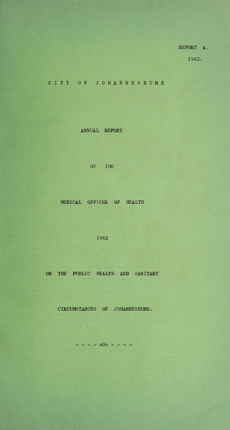 REPORT A 1962. CITY OF JOHANNESBURG ANNUAL REPORT OF THE MEDICAL OFFICER OF HEALTH 1962 ON THE PUBLIC HEALTH AND SANITARY CIRCUMSTANCES OF JOHANNESBURG. - - - - 0O0 - -= -