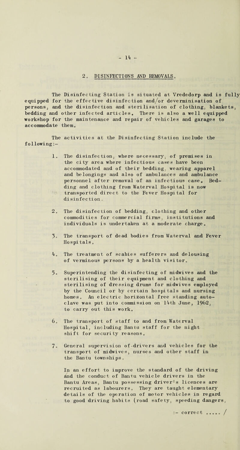 2, DISINFECTIONS AND REMOVALS0 The Disinfecting Station is situated at Vrededorp and is fully equipped for the effective disinfection and/or deverminisation of persons, and the disinfection and sterilisation of clothing, blankets, bedding and other infected articlesc There is also a well equipped workshop for the maintenance and repair of vehicles and garages to accommodate them* The activities at the Disinfecting Station include the following 1. The disinfection, where necessary, of premises in the city area where infectious cases have been accommodated and of their bedding, wearing apparel and belongings and also of ambulances and ambulance personnel after removal of an infectious case. Bed¬ ding and clothing from Waterval Hospital is now transported direct to the Fever Hospital for disinfection, 2. The disinfection of bedding, clothing and other commodities for commercial firms, institutions and individuals is undertaken at a moderate charge„ 3. The transport of dead bodies from Waterval and Fever Hospitals 0 4* The treatment of scabies sufferers and delousing of verminous persons by a health visitor* 5. Superintending the disinfecting of midwives and the sterilising of their equipment and clothing and sterilising of dressing drums for midwives employed by the Council or by certain hospitals and nursing homes* An electric horizontal free standing auto¬ clave was put into commission on 14th June, 1962, to carry out this work* 6, The transport of staff to and from Waterval Hospital, including Bantu staff for the night shift for security reasons* 7. General supervision of drivers and vehicles for the transport of midwives, nurses and other staff in the B an t u town ships* In an effort to improve the standard of the driving and the conduct of Bantu vehicle drivers in the Bantu Areas, Bantu possessing dri ver13 s licences are recruited as labourers* They are taught elementary details of the operation of motor vehicles in regard to good driving habits (road safety, speeding dangers, correct