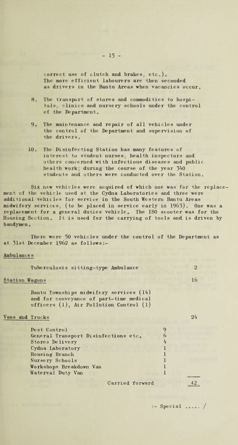 correct use of clutch and brakes, etc*)0 The more efficient labourers are then seconded as drivers in the Bantu Areas when vacancies occur 0 80 The transport of stores and commodities to hospi¬ tals, clinics and nursery schools under the control of the Departmento 9* The maintenance and repair of all vehicles under the control of the Department and supervision of the driverso 10„ The Disinfecting Station has many features of interest to student nurses, health inspectors and others concerned with infectious diseases and public health work; during the course of the year 340 students and others were conducted over the Station t) Six new vehicles were acquired of which one was for the replace¬ ment of the vehicle used at the Cydna Laboratories and three were additional vehicles for service in the South Western Bantu Areas midwifery services, (to be placed in service early in 1963)« One was a replacement for a general duties vehicle0 The ISO scooter was for the Housing Sectiono It is used for the carrying of tools and is driven by handymen * There were 30 vehicles under the control of the Department as at 31st December f962 as followss- Ambulances Tuberculosis sitting-type Ambulance Station Wagons Bantu Townships midwifery services (14) and for conveyance of part-time medical officers (l), Air Pollution Control (l) Vans dn.d Trucks Pest Control 9 General Transport Disinfections etc* 6 S to re s De 1 i ve ry 4 Cydna Laboratory ’ 1 Housing Branch 1 Nursery Schools 1 Workshops Breakdown Van 1 Waterval Duty Van 1 Carried forward 2 16 24 Special /