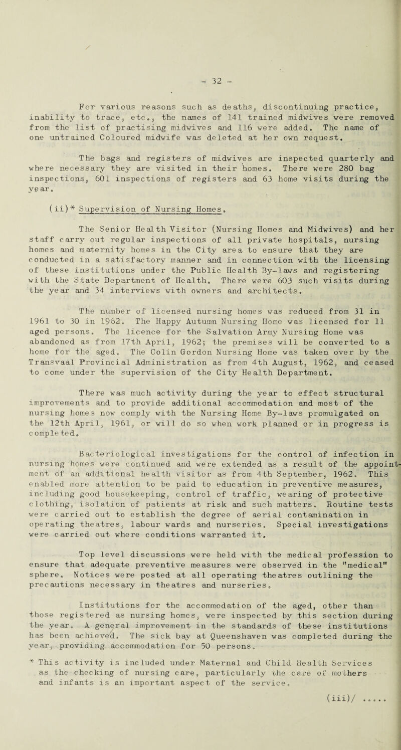 x For various reasons such as deaths, discontinuing practice, inability to trace, etc,, the names of 141 trained midwives were removed from the list of practising midwives and 116 were added. The name of one untrained Coloured midwife was deleted at her own request. The bags and registers of midwives are inspected quarterly and where necessary they are visited in their homes. There were 280 bag inspections, 601 inspections of registers and 63 home visits during the year. (ii)* Supervision of Nursing Homes. The Senior Health Visitor (Nursing Homes and Midwives) and her staff carry out regular inspections of all private hospitals, nursing homes and maternity homes in the City area to ensure that they are conducted in a satisfactory manner and in connection with the licensing of these institutions under the Public Health By-laws and registering with the State Department of Health. There were 603 such visits during the year and 34 interviews with owners and architects. The number of licensed nursing homes was reduced from 31 in 1961 to 30 in 1962. The Happy Autumn Nursing Home was licensed for 11 aged persons. The licence for the Salvation Army Nursing Home was abandoned as from 17th April, 1962; the premises will be converted to a home for the aged. The Colin Gordon Nursing Home was taken over by the Transvaal Provincial Administration as from 4th August, 1962, and ceased to come under the supervision of the City Health Department, There was much activity during the year to effect structural improvements and to provide additional accommodation and most of the nursing homes now comply with the Nursing Home By-laws promulgated on the 12th April, 1961, or will do so when work planned or in progress is completed* Bacteriological investigations for the control of infection in nursing homes were continued and were extended as a result of the appoint¬ ment of an additional health visitor as from 4th September, 1962, This enabled more attention to be paid to education in preventive measures, including good housekeeping, control of traffic, wearing of protective clothing, isolation of patients at risk and such matters. Routine tests were carried out to establish the degree of aerial contamination in operating theatres, labour wards and nurseries. Special investigations were carried out where conditions warranted it. Top level discussions were held with the medical profession to ensure that adequate preventive measures were observed in the medical sphere. Notices were posted at all operating theatres outlining the precautions necessary in theatres and nurseries. Institutions for the accommodation of the aged, other than those registered as nursing homes, were inspected by this section during the year. A general improvement in the standards of these institutions has been achieved. The sick bay at Queenshaven was completed during the year, providing accommodation for 50 persons. * This activity is included under Maternal and Child Health Services as the checking of nursing care, particularly che care of mothers and infants is an important aspect of the service. (iii)/ 9 O C • 9