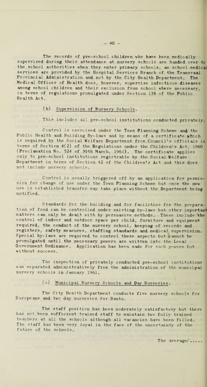 The records of pre-school children who have been medically supervised during their attendance at nursery schools are handed over to the school authorities when they enter primary schools, as school medical services are provided by the Hospital Services Branch of the Transvaal Provincial Administration and not by the City Health Department® The Medical Officer of Health does, however, supervise infectious diseases among school children and their exclusion from school where necessary,, in terms of regulations promulgated under Section 138 of the Public Health Act® ( b) Supervision of Nursery Schools <, This includes all pre-school institutions conducted privately* Control is exercised under the Town Planning Scheme and the Public Health and Building By-laws and by means of a certificate fcrhich is required by the Social Welfare Department from Council's officials in terms of Section 4(2) of the Regulations under the Children'-'s Act , I960 (Proclamation Noc 524 of 30th Marche, 1961) s The certificate applies only to pre-school institutions registrable by the Social Welfare Department in terms of Section 42 of the Children®s Act and this does not include nursery schools. Control is usually triggered off by an application for permis¬ sion for change of use under the Town Planning Scheme but once the new use is established transfer may take place without the Department being notified® Standards for the building and for facilities for the prepara¬ tion of food can be controlled under existing by-laws but other important matters can only be dealt with by persuasive methods® These include the control of indoor .and outdoor space per child, furniture and equipment required, the conduct of the nursery school, keeping of records and registers, safety measures, staffing standards and medical supervision. Special by-laws are required to control these aspects but cannot be promulgated until the necessary powers are written into the Local Government Ordinance® Application has been made for such powers but without success® The inspection of privately conducted pre-school institutions was separated administratively from the administration of the municipal nursery schools in January 1961. (c) Municipal Nursery Schools and Day Nurseries„ The City Health Department conducts five nursery schools for Europeans and two day nurseries for Bantu® The staff position has been moderately satisfactory but there has not been sufficient trained staff to maintain two fully trained teachers at all the schools although all vacancies have been filled. The staff has been very loyal in the face cf the uncertainty of the future of the schools. The average/ .».®»