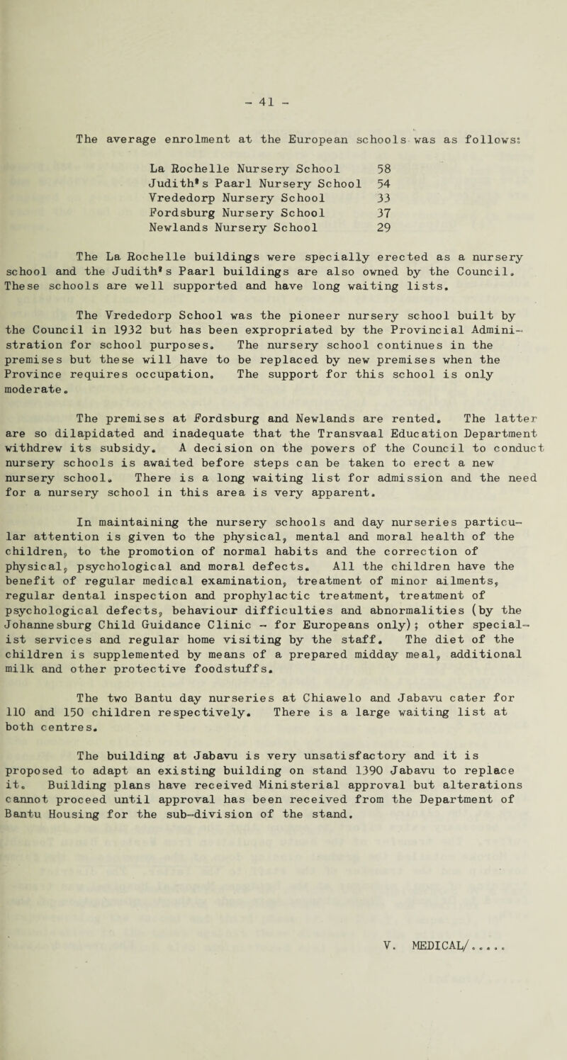 The average enrolment at the European schools was as follows? La Rochelle Nursery School 58 Judith®s Paarl Nursery School 54 Vrededorp Nursery School 33 Fordsburg Nursery School 37 Newlands Nursery School 29 The La Rochelle buildings were specially erected as a nursery school and the Judith* s Paarl buildings are also owned by the Council,, These schools are well supported and have long waiting lists. The Vrededorp School was the pioneer nursery school built by the Council in 1932 but has been expropriated by the Provincial Admini¬ stration for school purposes. The nursery school continues in the premises but these will have to be replaced by new premises when the Province requires occupation. The support for this school is only moderate . The premises at Fordsburg and Newlands are rented. The latter- are so dilapidated and inadequate that the Transvaal Education Department withdrew its subsidy. A decision on the powers of the Council to conduct nursery schools is awaited before steps can be taken to erect a new nursery school. There is a long waiting list for admission and the need for a nursery school in this area is very apparent. In maintaining the nursery schools and day nurseries particu¬ lar attention is given to the physical, mental and moral health of the children, to the promotion of normal habits and the correction of physical, psychological and moral defects. All the children have the benefit of regular medical examination, treatment of minor ailments, regular dental inspection and prophylactic treatment, treatment of psychological defects, behaviour difficulties and abnormalities (by the Johannesburg Child Guidance Clinic - for Europeans only); other special¬ ist services and regular home visiting by the staff. The diet of the children is supplemented by means of a prepared midday meal, additional milk and other protective foodstuffs. The two Bantu day nurseries at Chiawelo and Jabavu cater for 110 and 150 children respectively. There is a large waiting list at both centres. The building at Jabavu is very unsatisfactory and it is proposed to adapt an existing building on stand 1390 Jabavu to replace it. Building plans have received Ministerial approval but alterations cannot proceed until approval has been received from the Department of Bantu Housing for the sub-division of the stand. V. MEDICAL/,.,,,