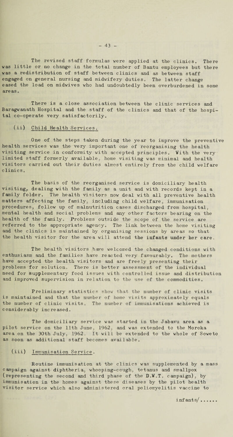 The revised staff formulas were applied at the clinics. There was little or no change in the total number of Bantu employees but there was a redistribution of staff between clinics and as between staff engaged on general nursing and midwifery duties. The latter change eased the load on midwives who had undoubtedly been overburdened in some are as. There is a close association between the clinic services and Baragwanath Hospital and the staff of the clinics and that of the hospi¬ tal co-operate very satisfactorily. ( ii) Child Health Services. One of the steps taken during the year to improve the preventive health services was the very important one of reorganising the health visiting service in conformity with accepted principles. With the very limited staff formerly availablep home visiting was minimal and health visitors carried out their duties almost entirely from the child welfare clinics. The basis of the reorganised service is domiciliary health visiting*, dealing with the family as a unit and with records kept in a family folder. The health visitors now deal with all preventive health matters affecting the family* including child welfare* immunisation procedures* follow up of malnutrition cases discharged from hospital;, mental health and social problems and any other factors bearing on the health of the family. Problems outside the scope of the service are referred to the appropriate agency. The link between the home visiting and the clinics is maintained by organising sessions by areas so that the health visitor for the area will attend the infants under her care. The health visitors have welcomed the changed conditions with enthusiasm and the families have reacted very favourably. The mothers have accepted the health visitors and are freely presenting their problems for solution. There is better assessment of the individual need for supplementary food issues with controlled issue and distribution and improved supervision in relation to the use of the commodities. Preliminary statistics show that the number of clinic visits is maintained and that the number of home visits approximately equals the number of clinic visits. The number of immunisations achieved is considerably increased. The domiciliary service was started in the Jabavu area as a pilot service on the 11th June* 1962* and was extended to the Moroka area on the 30th July. 1962, It will be extended to the whole of Soweto as soon as additional staff becomes available. (iii) Immunisation Service. Routine immunisation at the clinics was supplemented by a mass campaign against diphtheria* whooping-cough* tetanus and smallpox (representing the second and third phase of the D.W.T. campaign)* by immunisation in the homes against these diseases by the pilot health visitor service which also administered oral poliomyelitis vaccine to inf ant s/ ......