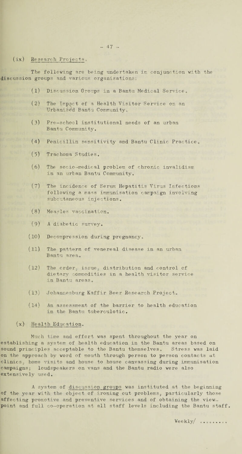 (ix) Research Projects3 The following are being undertaken in conjunction with the discussion groups and various organisations? (1) Discussion Groups in a Bantu Medical Service* (2) The Impact of a Health Visitor Service on an Urbanised Bantu Community,, (3) Pre-school institutional needs of an urban Bantu Community. (4) Penicillin sensitivity and Bantu Clinic Practice0 (5) T r ac horn a 3 tudi e s . (6) The socio-medical problem of chronic invalidism in an urban Bantu Community* (7) The incidence of Serum Hepatitis Virus Infections following a mass immunisation campaign involving subcutaneous injeetions, (8) Measles vaccination* (9) A diabetic survey* (10) Decompression during pregnancy* (11) The pattern of venereal disease in an urban Bantu area* (12) The crder, issue, distribution and control of dietary commodities in a health visitor service in Bantu areas* (13) Johannesburg Kaffir Beer Research Project* (14) An assessment of the barrier to health education in the Bantu tuberculotic. (x,) Health Educationa Much time and effort was spent throughout the year on establishing a system of health education in the Bantu areas based on sound principles acceptable to the Bantu themselves0 Stress was laid on the approach by word of mouth through person to person contacts at clinics9 home visits and house to house canvassing during immunisation campaigns| loudspeakers on vans and the Bantu radio were also extensively used. A system of discussion groups was instituted at the beginning of the year with the object of ironing cut problems, particularly those affecting promotive and preventive services and of obtaining the view-, point and full co-operation at all staff levels including the Bantu staff. Weekly/ ceooeteoe
