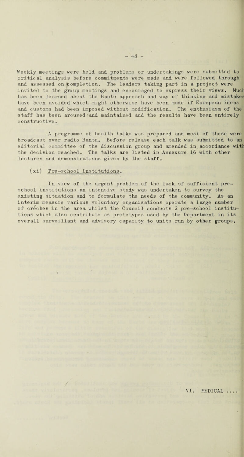 Weekly meetings were held and problems cr undertakings were submitted to critical analysis before commitments were made and were followed through and assessed on completion. The leaders taking part in a project were invited to the group meetings and encouraged to express their views. Much has been learned about the Bantu approach and way of thinking and mistakes have been avoided which might otherwise have been made if European ideas and customs had been imposed without modification. The enthusiasm of the staff has been aroused-and maintained and the results have been entirely constructive. A programme of health talks was prepared and most of these were broadcast over radio Bantu. Before release each talk was submitted to an editorial committee of the discussion group and amended in accordance with the decision reached. The talks are listed in Annexure 16 with other lectures and demonstrations given by the staff. (xi) Pre-school Institutions„ In view of the urgent problem of the lack of sufficient pre¬ school institutions an intensive study was undertaken to survey the existing situation and to formulate the needs of the community0 As an interim measure various voluntary organisations operate a large number of creches in the area whilst the Council conducts 2 pre-school institu¬ tions which also contribute as prototypes used by the Department in its overall surveillant and advisory capacity to units run by other groups. ) VI. MEDICAL o o o o