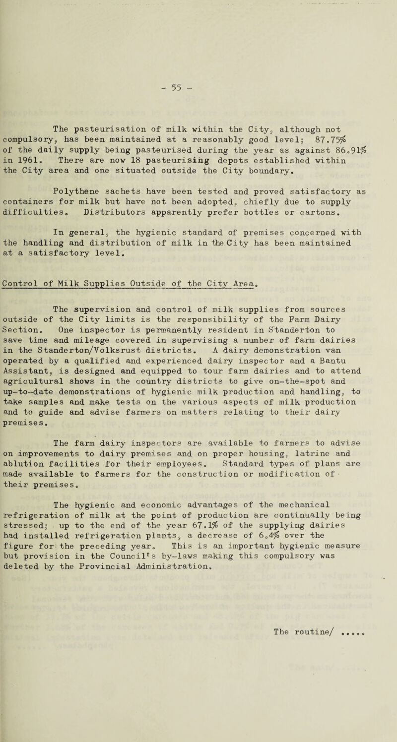 The pasteurisation of milk within the City, although not compulsory, has been maintained at a reasonably good level; 87.75$ of the daily supply being pasteurised during the year as against 86.91$ in 1961. There are now 18 pasteurising depots established within the City area and one situated outside the City boundary. Polythene sachets have been tested and proved satisfactory as containers for milk but have not been adopted, chiefly due to supply difficultieso Distributors apparently prefer bottles or cartons. In general, the hygienic standard of premises concerned with the handling and distribution of milk in the City has been maintained at a satisfactory level. Control of Milk Supplies Outside of the City Area. The supervision and control of milk supplies from sources outside of the City limits is the responsibility of the Farm Dairy Section. One inspector is permanently resident in Standerton to save time and mileage covered in supervising a number of farm dairies in the Standerton/Volksrust districts. A dairy demonstration van operated by a qualified and experienced dairy inspector and a Bantu Assistant,, is designed and equipped to tour farm dairies and to attend agricultural shows in the country districts to give on-the-spot and up-to-date demonstrations of hygienic milk production and handling,, to take samples and make tests on the various aspects of milk production and to guide and advise farmers on matters relating to their dairy premises. The farm dairy inspectors are available to farmers to advise on improvements to dairy premises and on proper housing, latrine and ablution facilities for their employees. Standard types of plans are made available to farmers for the construction or modification of their premises. The hygienic and economic advantages of the mechanical refrigeration of milk at the point of production are continually being stressed; up to the end of the year 67.1$ of the supplying dairies had installed refrigeration plants, a decrease of 6C4$ over the figure for the preceding year. This is an important hygienic measure but provision in the Council0s by-laws making this compulsory was deleted by the Provincial Administration. The routine/