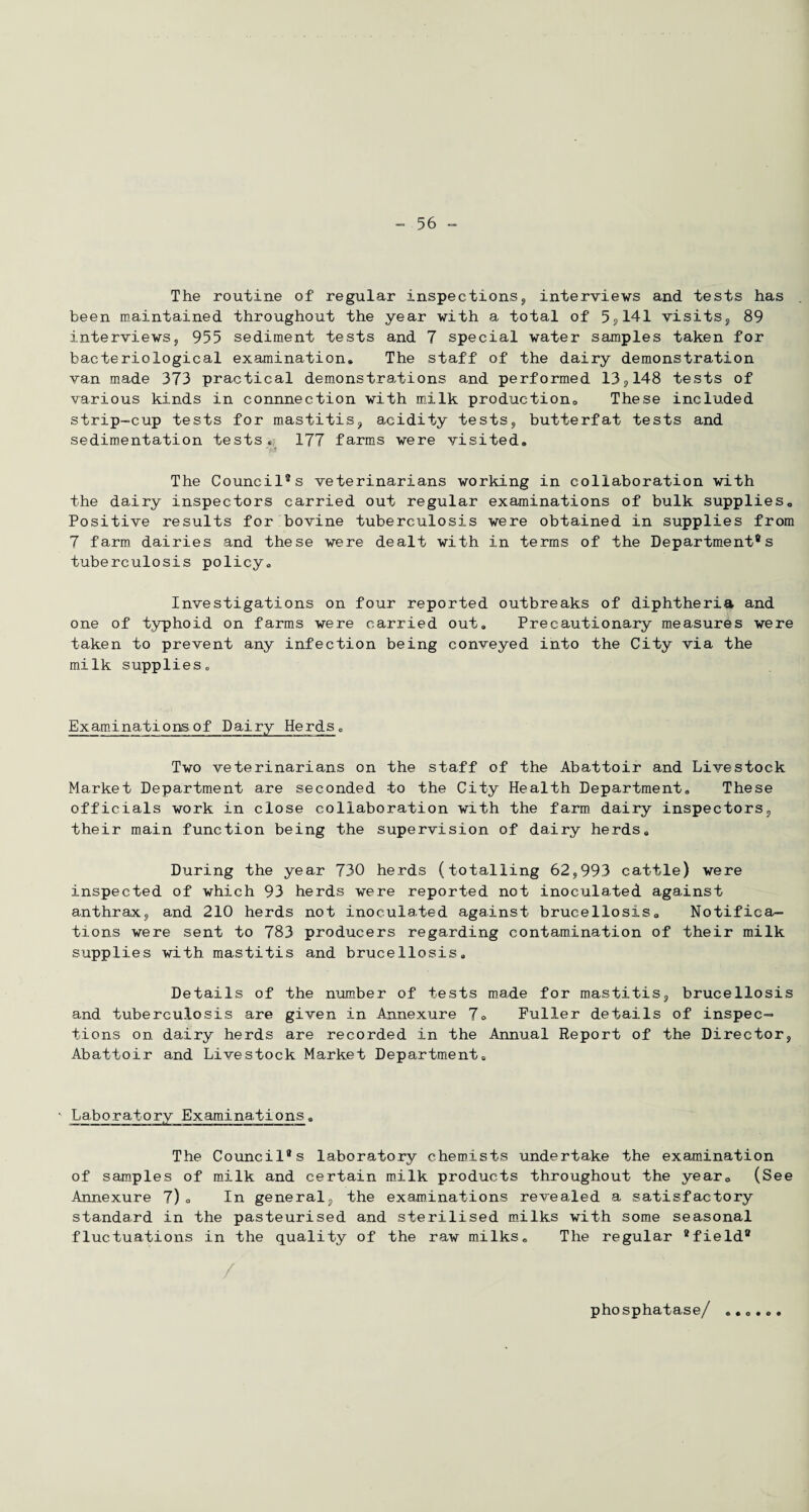 The routine of regular inspections, interviews and tests has been maintained throughout the year with a total of 5,141 visits, 89 interviews, 955 sediment tests and 7 special water samples taken for bacteriological examination® The staff of the dairy demonstration van made 373 practical demonstrations and performed 13,148 tests of various kinds in connnection with milk production,, These included strip-cup tests for mastitis, acidity tests, butterfat tests and sedimentation tests® 177 farms were visited. The Council®s veterinarians working in collaboration with the dairy inspectors carried out regular examinations of bulk supplies. Positive results for bovine tuberculosis were obtained in supplies from 7 farm dairies and these were dealt with in terms of the Departments tuberculosis policy. Investigations on four reported outbreaks of diphtheria and one of typhoid on farms were carried out. Precautionary measures were taken to prevent any infection being conveyed into the City via the milk supplies. Examinations of Dairy Herds„ Two veterinarians on the staff of the Abattoir and Livestock Market Department are seconded to the City Health Department. These officials work in close collaboration with the farm dairy inspectors, their main function being the supervision of dairy herds. During the year 730 herds (totalling 62,993 cattle) were inspected of which 93 herds were reported not inoculated against anthrax, and 210 herds not inoculated against brucellosis. Notifica¬ tions were sent to 783 producers regarding contamination of their milk supplies with mastitis and brucellosis. Details of the number of tests made for mastitis, brucellosis and tuberculosis are given in Annexure 7o Puller details of inspec¬ tions on dairy herds are recorded in the Annual Report of the Director, Abattoir and Livestock Market Department. Laboratory Examinations. The Council®s laboratory chemists undertake the examination of samples of milk and certain milk products throughout the year. (See Annexure 7). In general, the examinations revealed a satisfactory standard in the pasteurised and sterilised milks with some seasonal fluctuations in the quality of the raw milks. The regular 9field® / phosphatase/