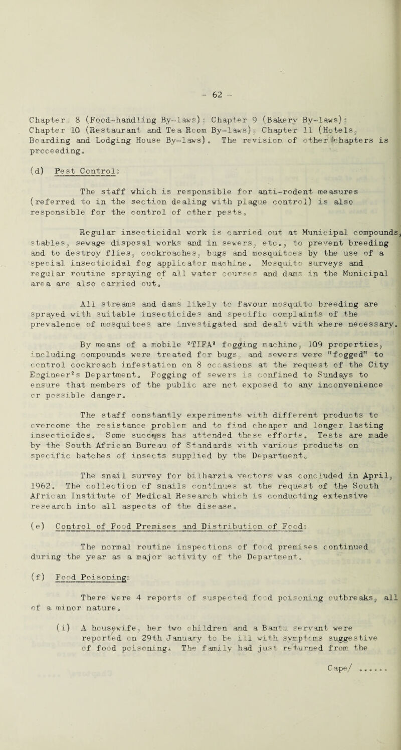 Chapter 8 (Food-handling By-laws') Chapter 9 (Bakery By-laws) °? Chapter 10 (Restaurant and Tea Room By-laws)°5 Chapter 11 (Hotels9 Boarding and Lodging House By-laws). The revision of other Chapters is proceeding, (d) Pest Controls The staff which is responsible for anti-rodent measures (referred to in the section dealing with plague control) is also responsible for the control of ether pests0 Regular insecticidal work is carried out at Municipal compounds, stables5 sewage disposal works and in severs, etc<>9 to prevent breeding and to destroy flies? cockroaches9 bugs and mosquitoes by the use of a special insecticidal fog applicator machine, Mosquito surveys and regular routine spraying of all water courses and dams in the Municipal area are also carried out* All streams and dams likely to favour mosquito breeding are sprayed with suitable insecticides and specific complaints of the prevalence of mosquitoes are investigated and dealt with, where necessary,, By means of a mobile 9TIFA® fogging machine9 109 properties, including compounds were treated for bugs, and sewers were fogged to control cockroach infestation on 8 occasions at the request of the City Engineer2s Department0 Fogging of sewers is confined to Sundays to ensure that members of the public are net exposed to any inconvenience or possible danger. The staff constantly experiments with different products to overcome the resistance problem and to find cheaper and longer lasting insecticides. Some success has attended these efforts. Tests are made by the South African Bureau of Standards with various products on specific batches of insects supplied by the Department, The snail survey for bilharzia vectors was concluded in April, 1962, The collection of snails continues at the request of the South African Institute of Medical Research which is conducting extensive research into all aspects of the disease, (e) Control of Food Premises and Distribution of Foods The normal routine inspections of food premises continued during the year as a major activity of the Department, (f) Food Poisonings There were 4 reports of suspected fed poisoning outbreaks,, all of a minor nature, (i) A housewifes her two children and a Bantu servant were reported on 29th January to be ill with symptoms suggestive of food poisoning a The family had jus+ returned from, the C ape/ & 14 3 s * *