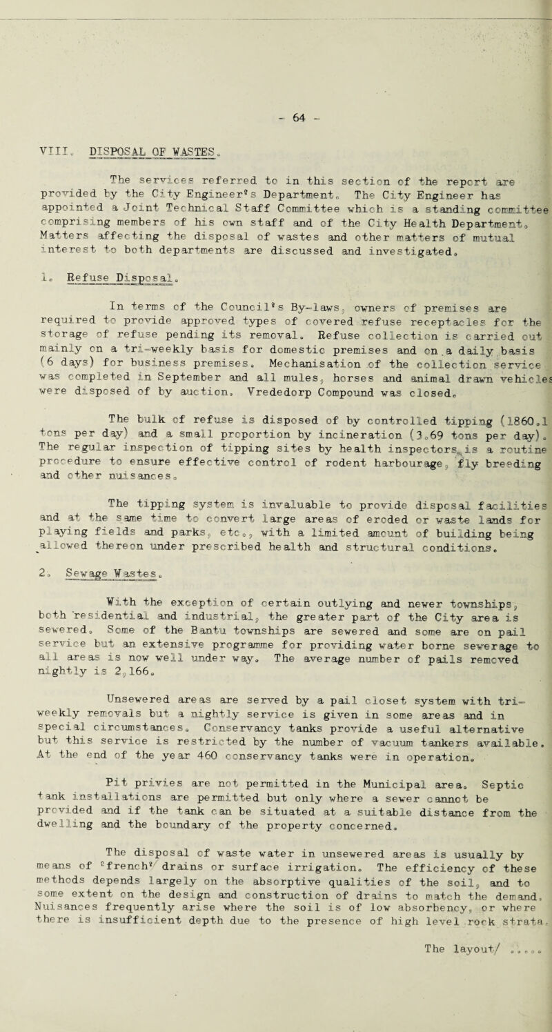 VIII0 DISPOSAL OF WASTES. The services referred to In this section of the report are provided by the City Engineer®s Department„ The City Engineer has appointed a Joint Technical Staff Committee which. Is a standing committee comprising members of his cwn staff and of the City Health Departments Matters affecting the disposal of wastes and other matters of mutual Interest to both departments are discussed and investigated. 1® Refuse Disposale In terms of the Council® s By-laws,, owners of premises are required, to provide approved types of covered refuse receptacles for the storage of refuse pending its removal® Refuse collection is carried out mainly on a tri—weekly basis for domestic premises and on.a daily basis (6 days) for business premises® Mechanisation of the collection service was completed in September and all mules9 horses and animal drawn vehicle were disposed of by auction® Vrededorp Compound was closed,, The bulk of refuse is disposed of by controlled tipping (l860ol tons per day) and a small proportion by incineration (3o69 tons per day)s The regular inspection of tipping sites by health inspectors, is a routine procedure to ensure effective control of rodent harbourage9 fly breeding and other nuisances0 The tipping system is invaluable to provide disposal facilities and at the same time t© convert large areas of eroded or waste lands for playing fields and parks® etc09 with a limited amount of building being ^allowed thereon under prescribed health and structural conditions® 2'c Sewage Wastes „ With the exception of certain outlying and newer townships9 both residential and industrials the greater part of the City area is sewered® Some of the Bantu townships are sewered and some are on pail service but an extensive programme for providing water borne sewerage to all areas is now well under way® The average number of pails removed nightly is 2SX66« Unsewered areas are served by a pail closet system with tri¬ weekly removals but a nightly service is given in some areas and in special circumstances® Conservancy tanks provide a useful alternative but this service is restricted by the number of vacuum, tankers available. At the end of the year 460 conservancy tanks were in operation® Pit privies are not permitted in the Municipal area. Septic tank installations are permitted but only where a sewer cannot be provided and if the tank can be situated at a suitable distance from the dwelling and the boundary of the property concerned. The disposal of waste water in unsewered areas is usually by means of efrench* drains or surface irrigation® The efficiency of these methods depends largely on the absorptive qualities of the soil, and to some extent on the design and construction of drains to match the demand. Nuisances frequently arise where the soil is of low absorbency® or where there is insufficient depth due to the presence of high level rock strata The layout/ «» » r> o ©