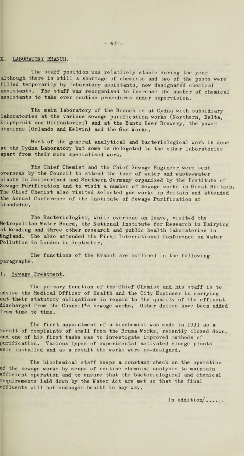 Xo LABORATORY BRANCH, The staff position was relatively stable during the year although there is still a shortage of chemists and two of the posts were filled temporarily by laboratory assistants, now designated chemical assistants. The staff was reorganised to increase the number of chemical assistants to take over routine procedures under supervision* The main laboratory of the Branch is at Cydna with subsidiary laboratories at the various sewage purification works (Northern, Delta, Klipspruit and Olifantsvlei) and at the Bantu Beer Brewery, the power stations (Orlando and Kelvin) and the Gas Works. Most of the general analytical and bacteriological work is done at the Gydna Laboratory but some is delegated to the other laboratories apart from their more specialised work. The Chief Chemist and the Chief Sewage Engineer were sent overseas by the Council to attend the tour of water and waste-water plants in Switzerland and Southern Germany organised by the Institute of Sewage Purification and to visit a number of sewage works in Great Britain® The Chief Chemist also visited selected gas works in Britain and attended the Annual Conference of the Institute of Sewage Purification at LIandudno. The Bacteriologist, while overseas on leave, visited the Metropolitan Water Board, the National Institute for Research in Dairying at Reading and three other research and public health laboratories in England. She also attended the First International Conference on Water Pollution in London in September, The functions of the Branch are outlined in the following paragraphs 8 1. The primary function of the Chief Chemist and his staff is to advise the Medical Officer of Health and the City Engineer in carrying out their statutory obligations in regard to the quality of the effluent discharged from the Council*s sewage works. Other duties have been added from time to time. The first appointment of a biochemist was made in 1931 as a result of complaints of smell from the Bruma Works, recently closed down, and one of his first tasks was to investigate improved methods of purification. Various types of experimental activated sludge plants were installed and as a result the works were re-designed. The biochemical staff keeps a constant check on the operation of the sewage works by means of routine chemical analysis to maintain efficient operation and to ensure that the bacteriological and chemical requirements laid down by the Water Act are met so that the final effluents will not endanger health in any way. In addition/......