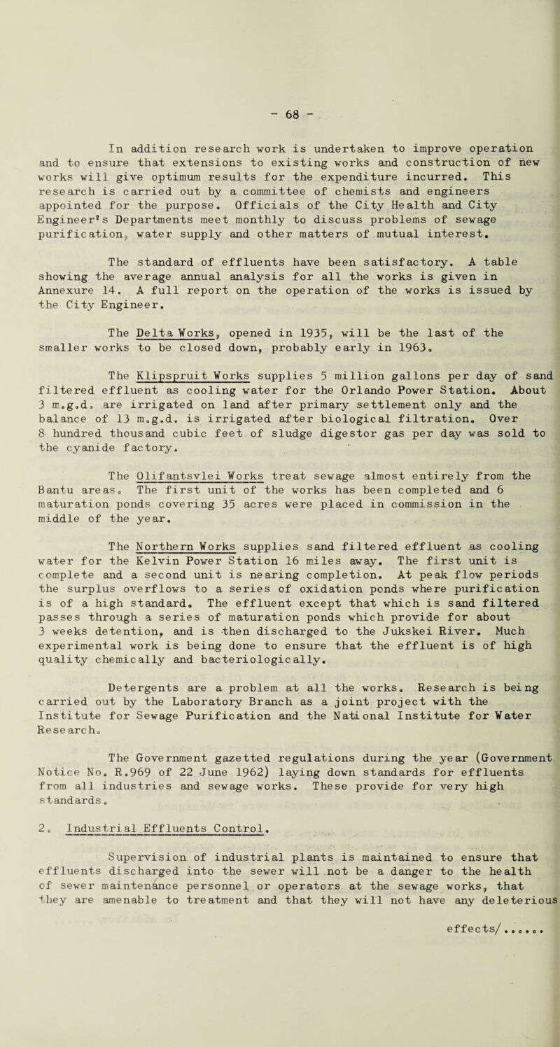 In addition research work is undertaken to improve operation and to ensure that extensions to existing works and construction of new works will give optimum results for the expenditure incurred. This research is carried out by a committee of chemists and engineers appointed for the purpose. Officials of the City Health and City Engineer®s Departments meet monthly to discuss problems of sewage purification, water supply and other matters of mutual interest. The standard of effluents have been satisfactory. A table showing the average annual analysis for all the works is given in Annexure 14. A full report on the operation of the works is issued by the City Engineer. The Delta ¥orks, opened in 1935, will be the last of the smaller works to be closed down, probably early in 1963. The Klipspruit Works supplies 5 million gallons per day of sand filtered effluent as cooling water for the Orlando Power Station. About 3 m.g.d, are irrigated on land after primary settlement only and the balance of 13 m.g.d. is irrigated after biological filtration. Over 8 hundred thousand cubic feet of sludge digester gas per day was sold to the cyanide factory. The Qlifantsvlei Works treat sewage almost entirely from the Bantu areas. The first unit of the works has been completed and 6 maturation ponds covering 35 acres were placed in commission in the middle of the year. The Northern Works supplies sand filtered effluent as cooling water for the Kelvin Power Station 16 miles away. The first unit is complete and a second unit is nearing completion. At peak flow periods the surplus overflows to a series of oxidation ponds where purification is of a high standard. The effluent except that which is sand filtered passes through a series of maturation ponds which provide for about 3 weeks detention, and is then discharged to the Jukskei River. Much experimental work is being done to ensure that the effluent is of high quality chemically and bacteriologically. Detergents are a problem at all the works. Research is being carried out by the Laboratory Branch as a joint project with the Institute for Sewage Purification and the National Institute for Water Research. The Government gazetted regulations during the year (Government Notice No. R.969 of 22 June 1962) laying down standards for effluents from all industries and sewage works. These provide for very high standards. 2e Industrial Effluents Control. Supervision of industrial plants is maintained to ensure that effluents discharged into the sewer will not be a danger to the health of sewer maintenance personnel or operators at the sewage works, that they are amenable to treatment and that they will not have any deleterious effects/..o.o.
