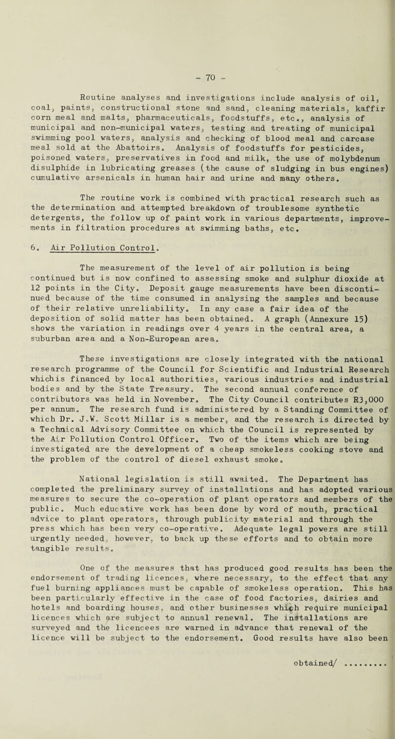 Routine analyses and investigations include analysis of oil, coal;, paints, constructional stone and sand, cleaning materials, kaffir corn meal and malts, pharmaceuticals, foodstuffs, etc., analysis of municipal and non-municipal waters, testing and treating of municipal swimming pool waters, analysis and checking of blood meal and carcase meal sold at the Abattoirs. Analysis of foodstuffs for pesticides, poisoned waters, preservatives in food and milk, the use of molybdenum disulphide in lubricating greases (the cause of sludging in bus engines) cumulative arsenicals in human hair and urine and many others. The routine work is combined with practical research such as the determination and attempted breakdown of troublesome synthetic detergents, the follow up of paint work in various departments, improve¬ ments in filtration procedures at swimming baths, etc. 6. Air Pollution Control. The measurement of the level of air pollution is being continued but is now confined to assessing smoke and sulphur dioxide at 12 points in the City. Deposit gauge measurements have been disconti¬ nued because of the time consumed in analysing the samples and because of their relative unreliability. In any case a fair idea of the deposition of solid matter has been obtained. A graph (Annexure 15) shows the variation in readings over 4 years in the central area, a suburban area and a Non-European area. These investigations are closely integrated with the national research programme of the Council for Scientific and Industrial Research whichis financed by local authorities, various industries and industrial bodies and by the State Treasury. The second annual conference of contributors was held in November. The City Council contributes R3,000 per annum. The research fund is administered by a Standing Committee of which Dr. J.W. Scott Millar is a member, and the research is directed by a Technical Advisory Committee on which the Council is represented by the Air Pollution Control Officer. Two of the items which are being investigated are the development of a cheap smokeless cooking stove and the problem of the control of diesel exhaust smoke. National legislation is still awaited. The Department has completed the preliminary survey of installations and has adopted various measures to secure the co-operation of plant operators and members of the public. Much educative work has been done by word of mouth, practical advice to plant operators, through publicity material and through the press which has been very co-operative. Adequate legal powers are still urgently needed, however, to back up these efforts and to obtain more tangible results. One of the measures that has produced good results has been the endorsement of trading licences, where necessary, to the effect that any fuel burning appliances must be capable of smokeless operation. This has been particularly effective in the case of food factories, dairies and hotels and boarding houses, and other businesses whi^ph require municipal licences which are subject to annual renewal. The installations are surveyed and the licencees are warned in advance that renewal of the licence will be subject to the endorsement. Good results have also been obtained/ 9 9