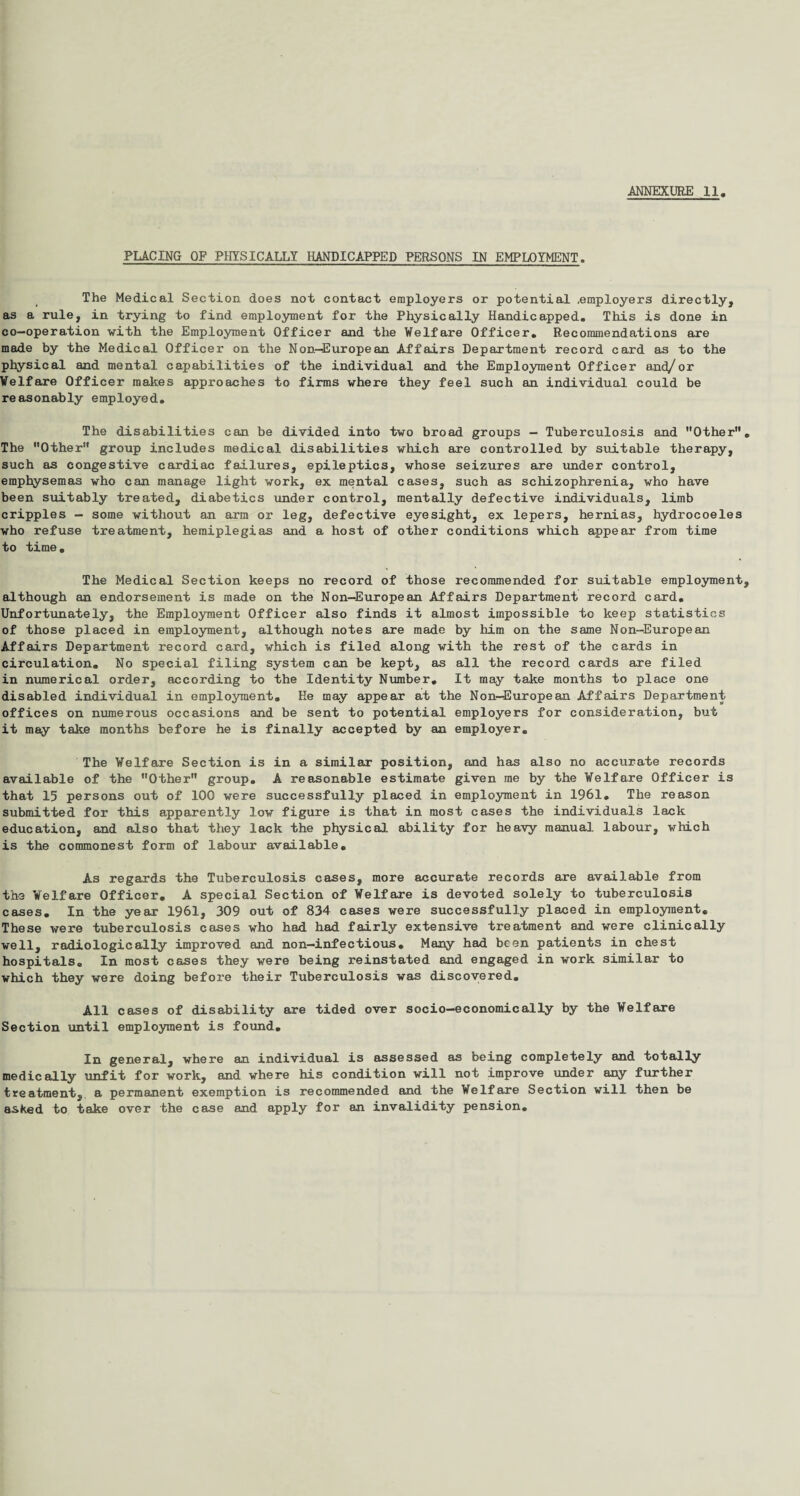 PLACING OF PHYSICALLY HANDICAPPED PERSONS IN EMPLOYMENT. The Medical Section does not contact employers or potential .employers directly, as a rule, in trying to find employment for the Physically Handicapped. This is done in co-operation with the Employment Officer and the Welfare Officer. Recommendations are made by the Medical Officer on the Non—European Affairs Department record card as to the physical and mental capabilities of the individual and the Employment Officer and/or Welfare Officer makes approaches to firms where they feel such an individual could be reasonably employed. The disabilities can be divided into two broad groups - Tuberculosis and Other The Other group includes medical disabilities which are controlled by suitable therapy, such as congestive cardiac failures, epileptics, whose seizures are under control, emphysemas who can manage light work, ex mental cases, such as schizophrenia, who have been suitably treated, diabetics under control, mentally defective individuals, limb cripples — some without an arm or leg, defective eyesight, ex lepers, hernias, hydrocoeles who refuse treatment, hemiplegias and a host of other conditions which appear from time to time. The Medical Section keeps no record of those recommended for suitable employment although an endorsement is made on the Non-European Affairs Department record card. Unfortunately, the Employment Officer also finds it almost impossible to keep statistics of those placed in employment, although notes are made by him on the same Non-European Affairs Department record card, which is filed along with the rest of the cards in circulation. No special filing system can be kept, as all the record cards are filed in numerical order, according to the Identity Number. It may take months to place one disabled individual in employment. He may appear at the Non-European Affairs Department offices on numerous occasions and be sent to potential employers for consideration, but it may take months before he is finally accepted by an employer. The Welfare Section is in a similar position, and has also no accurate records available of the Other group. A reasonable estimate given me by the Welfare Officer is that 15 persons out of 100 were successfully placed in employment in 1961. The reason submitted for this apparently low figure is that in most cases the individuals lack education, and also that they lack the physical ability for heavy manual labour, which is the commonest form of labour available. As regards the Tuberculosis cases, more accurate records are available from the Welfare Officer. A special Section of Welfare is devoted solely to tuberculosis cases. In the year 1961, 309 out of 834 cases were successfully placed in employment. These were tuberculosis cases who had had fairly extensive treatment and were clinically well, radiologic ally improved and non-infectious. Many had been patients in chest hospitals. In most cases they were being reinstated and engaged in work similar to which they were doing before their Tuberculosis was discovered. All cases of disability are tided over socio-economically by the Welfare Section until employment is found. In general, where an individual is assessed as being completely and totally medically unfit for work, and where his condition will not improve under any further treatment, a permanent exemption is recommended and the Welfare Section will then be asked to take over the case and apply for an invalidity pension.