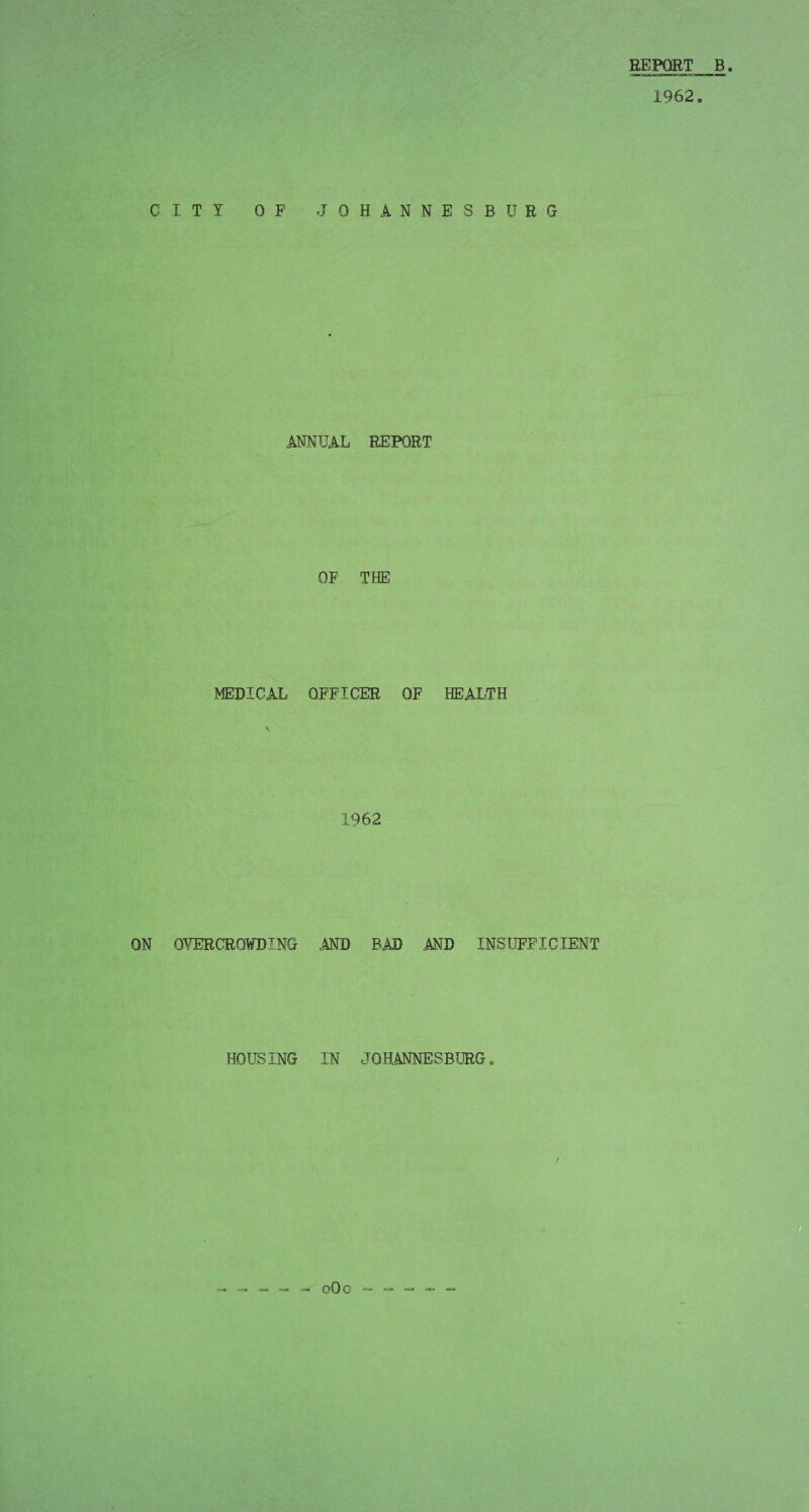 REPORT B 1962. CITY OF JOHANNESBURG ANNUAL REPORT OF THE MEDICAL OFFICER OF HEALTH 1962 ON OVERCROWDING AND BAD AND INSUFFICIENT HOUSING IN JOHANNESBURG
