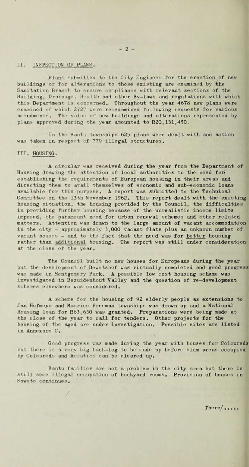 11• INSPECTION, OF PLANS0 Plans submitted to the City Engineer for the erection of new buildings or for alterations to those existing are examined by the Sanitation Branch to ensure compliance with relevant sections of the Building, Drainage, Health and other By-laws and regulations with which this Department is concerned*, Throughout the year 4678 new plans were examined of which 2727 were re-examined following requests for various amendments. The value of new buildings and alterations represented by plans approved during the year amounted to R20,131,450„ In the Bantu townships 625 plans were dealt with and action was taken in respect of 779 illegal structures* III. HOUSING* A circular was received during the year from the Department of Housing drawing the attention of local authorities to the need for* establishing the requirements of European housing in their areas and directing them to avail themselves of economic and sub-economic loans available for this purpose. A report was submitted to the Technical Committee on the 13th November 1962. This report dealt with the existing housing situation, the housing provided by the Council, the difficulties in providing further housing because of the unrealistic income limits imposed, the paramount need for urban renewal schemes and other related matters. Attention was drawn to the large amount of vacant accommodation in the city = approximately 3,000 vacant flats plus an unknown number of vacant houses - and to the fact that the need was for better housing rather than additional housing. The report was still under consideration at the close of the year. The Council built no new houses for Europeans during the year but the development of Dewetshof was virtually completed and good progress was made in Montgomery Park. A possible low cost housing scheme was investigated in Bezuidenhout Valley and the question of re-development schemes elsewhere was considered. A scheme for the housing of 92 elderly people as extensions to Jan Hofmeyr and Maurice Freeman townships was drawn up and a National Housing loan for R63,630 was granted. Preparations were being made at the close of the year to call for tenders. Other projects for the housing of the aged are under investigation0 Possible sites are listed in Annexure C. Good progress was made during the year with houses for Coloureds but there is a very big back-log to be made up before slum areas occupied by Coloureds and Asiatics can be cleared up. Bantu families are not a problem in the city area but there is still some illegal occupation of backyard rooms. Provision of houses in Soweto continues. There/ 0 .. o •