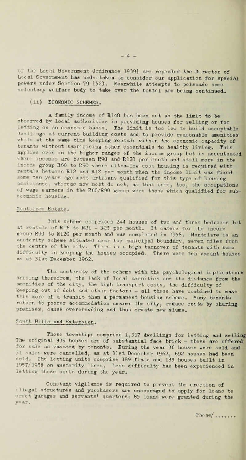 of the Local Government Ordinance 1939) are repealed the Director of Local Government has undertaken to consider our application for special powers under Section 79 (52), Meanwhile attempts to persuade some voluntary welfare body to take over the hostel are being continued, (ii) ECONOMIC SCHEMES„ A family income of R.140 has been set as the limit to be observed by local authorities in providing houses for selling or for letting on an economic basis„ The limit is too low to build acceptable dwellings at current building costs and to provide reasonable amenities while at the same time keeping rentals within the economic, capacity of tenants without sacrificing other essentials to healthy living* This applies even in the higher ranges of the income group but is accentuated where incomes are between R9Q and RX20 per month and still more in the income group R60 to R90 where ultra-low cost housing is required with rentals between Ri.2 and R1.8 per month when the income limit was fixed some ten years ago most artisans qualified for this type of housing assistance, whereas now most do not5 at that time, too, the occupations of wage earners in the R60/R90 group were those which qualified for sub- economic housings Me ntc 1 are E s t ate * This scheme comprises 244 houses of two and three bedrooms let at rentals of R16 to R21 - R25 per month. It caters for the income group R9Q to R.20 per month and was completed in 1958e Monte1are is an austerity scheme situated near the municipal boundary, seven miles from the centre of the city* There is a high turnover of tenants with some difficulty in keeping the houses occupieda There were ten vacant houses as at 31st December 1962, The austerity of the scheme with the psychological implications arising therefrom, the lack of local amenities and the distance from the amenities of the city, the high transport costs, the difficulty of keeping out of debt and other factors — all these have combined to make this more of a transit than a permanent housing scheme, Many tenants return to poorer accommodation nearer the city, reduce costs by sharing premises, cause overcrowding and thus create new slums, SGuth HilIs and Extension* These townships comprise 1,317 dwellings for letting and selling The original 939 houses are of substantial face brick — these are offered for sale as vac,ated by tenants. During the year 36 houses were sold and 31 sales were cancelled, as at 31st December 1962, 692 houses had been sold. The letting units comprise 189 flats and 189 houses built in 1957/1958 on austerity lines. Less difficulty has been experienced in letting these units during the year. Constant vigilance is required to prevent the erection of illegal structures and purchasers are encouraged to apply for loans to erect garages and servants® quarters; 85 loans were granted during the year. The se/ ,.