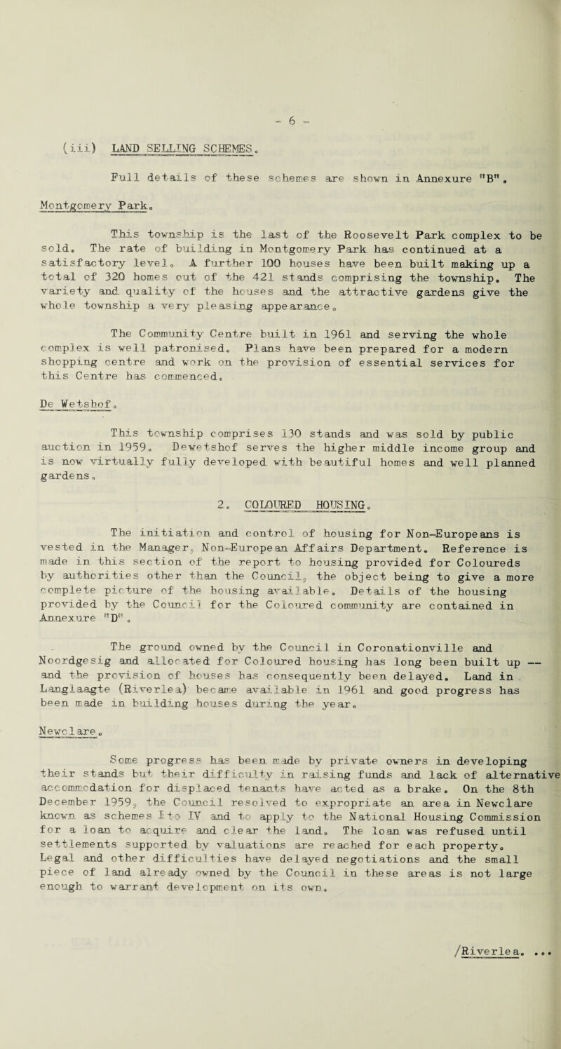 { iii ) LAND SELLING^ SCHEMES. Full details of these schemes are shown in Annexure ”B. Montgomery Park, This township is the last of the Roosevelt Park complex to be sold. The rate of building in Montgomery Park has continued at a satisfactory level0 A further 100 houses have been built making up a total of 320 homes out of the 421 stands comprising the township. The variety and. quality of the houses and the attractive gardens give the whole township a very pleasing appearance 0 The Community Centre built in 1961 and serving the whole complex is well patronised. Plans have been prepared for a modern shopping centre and w^rk on the provision of essential services for this Centre has commenced. De Wetshof. This township comprises .130 stands and was sold by public auction in 1959. Dewetshof serves the higher middle income group and is now virtually fully developed with beautiful homes and well planned gardens, 2. COLOURED HOUSING. The initiation and control of housing for Non—Europeans is vested in the Managers Non-European Affairs Department. Reference is made in this section of the report to housing provided for Coloureds by authorities other than the Councilj, the object being to give a more complete picture of the housing available. Details of the housing provided by the Council for the Coloured community are contained in Annexure D'9 . The ground owned by the Council in Coronationville and Noordgesig and allocated for Coloured housing has long been built up —- and the provision of houses has consequently been delayed. Land in Langlaagte (Riveriea) became available in 1961 and good progress has been made in building houses during the year. Newel are. Some progress has been made by private owners in developing their stands but their difficulty in raising funds and lack of alternative accommodation for displaced tenants have acted as a brake. On the 8th December 1959$, the Council resolved to expropriate an area in Newclare known as schemes I to IV and to apply to the National Housing Commission for a loan to acquire and clear the land. The loan was refused until settlements supported by valuations are reached for each property. Legal and other difficulties have delayed negotiations and the small piece of land already owned by the Council in these areas is not large enough to warrant development on its own. /Riverlea. ...