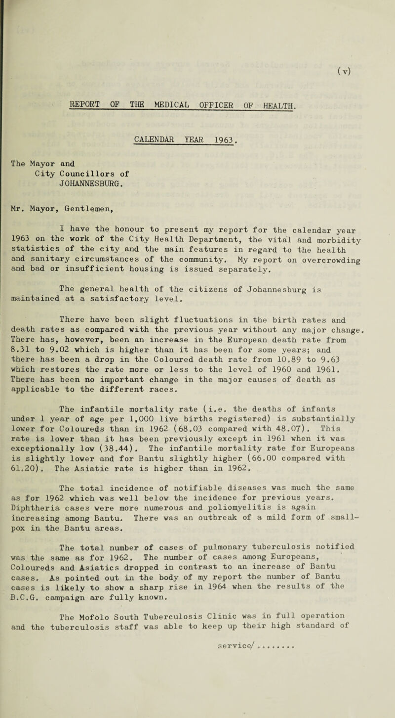 REPORT OF THE MEDICAL OFFICER OF HEALTH. CALENDAR YEAR 1963. The Mayor and City Councillors of JOHANNESBURG. Mr. Mayor, Gentlemen, I have the honour to present my report for the calendar year 1963 on the work of the City Health Department, the vital and morbidity statistics of the city and the main features in regard to the health and sanitary circumstances of the community. My report on overcrowding and bad or insufficient housing is issued separately. The general health of the citizens of Johannesburg is maintained at a satisfactory level. There have been slight fluctuations in the birth rates and death rates as compared with the previous year without any major change. There has, however, been an increase in the European death rate from 8.31 to 9.02 which is higher than it has been for some years; and there has been a drop in the Coloured death rate from 10.89 to 9.63 which restores the rate more or less to the level of I960 and 1961, There has been no important change in the major causes of death as applicable to the different races. The infantile mortality rate (i.e. the deaths of infants under 1 year of age per 1,000 live births registered) is substantially lower for Coloureds than in 1962 (68.03 compared with 48.07). This rate is lower than it has been previously except in 1961 when it was exceptionally low (38.44). The infantile mortality rate for Europeans is slightly lower and for Bantu slightly higher (66.00 compared with 61,20). The Asiatic rate is higher than in 1962. The total incidence of notifiable diseases was much the same as for 1962 which was well below the incidence for previous years. Diphtheria cases were more numerous and poliomyelitis is again increasing among Bantu. There was an outbreak of a mild form of small¬ pox in the Bantu areas. The total number of cases of pulmonary tuberculosis notified was the same as for 1962. The number of cases among Europeans, Coloureds and Asiatics dropped in contrast to an increase of Bantu cases. As pointed out in the body of my report the number of Bantu cases is likely to show a sharp rise in 1964 when the results of the B.C.G. campaign are fully known. The Mofolo South Tuberculosis Clinic was in full operation and the tuberculosis staff was able to keep up their high standard of service/