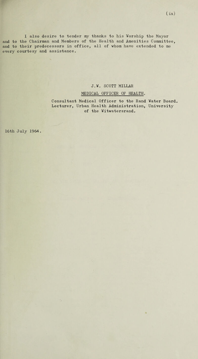I also desire to tender my thanks to his Worship the Mayor and to the Chairman and Members of the Health and Amenities Committee, and to their predecessors in office, all of whom have extended to me every courtesy and assistance. Jo Wo SCOTT MILLAR MEDICAL OFFICER OF HEALTH, Consultant Medical Officer to the Rand Water Board. Lecturer, Urban Health Administration, University of the Witwatersrand. 16th July 1964.
