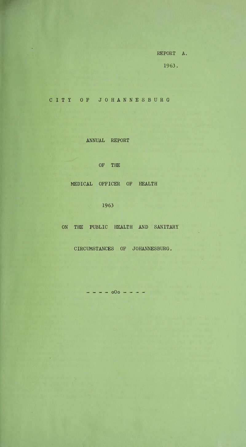 REPORT A. 1963. CITY OF JOHANNESBURG ANNUAL REPORT OF THE MEDICAL OFFICER OF HEALTH 1963 ON THE PUBLIC HEALTH AND SANITARY CIRCUMSTANCES OF JOHANNESBURG. - - - — 0O0 - - - -