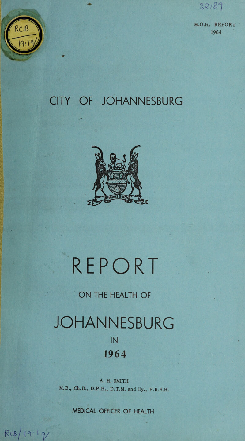 M.O.h. REPOR 1964 jr CITY OF JOHANNESBURG REPORT ON THE HEALTH OF JOHANNESBURG IN 1964 A. H. SMITH M.B., Ch.B., D.P.H., D.T.M. and Hy., F.R.S.H. MEDICAL OFFICER OF HEALTH