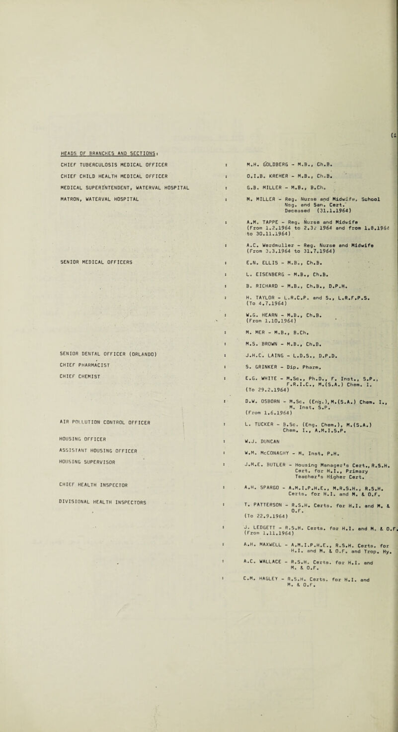 HEADS OF BRANCHES AND SECTIONS! CHIEF TUBERCULOSIS MEDICAL OFFICER ! CHIEF CHILD HEALTH MEDICAL OFFICER i MEDICAL SUPERINTENDENT, WATERVAL HOSPITAL s MATRON, WATERVAL HOSPITAL s SENIOR MEDICAL OFFICERS SENIOR DENTAL OFFICER (ORLANDO) CHIEF PHARMACIST CHIEF CHEMIST AIR POLLUTION CONTROL OFFICER HOUSING OFFICER ASSISTANT HOUSING OFFICER HOUSING SUPERVISOR CHIEF HEALTH INSPECTOR DIVISIONAL HEALTH INSPECTORS M.H. GOLDBERG - M.B., Ch.B. 0,1 .Be KREHER - M.B., Ch.B. G. B. MILLER - M.B., B.Ch. M. MILLER - Reg. NursB and Midwife, School Nsg. and San. Cert.' Deceased (31.1.1964) A.M. TAPPE - Reg. Norse and Midwife (From 1.2.1964 to 2.3.- 1964 and from 1.8.1964 to 30.11.1964) A. C. Werdmuller - Reg. Nurse and Midwife (From 3.3.1964 to 31.7.1964) E.N. ELLIS - M.B., Ch.B. L. EISENBERG - M.B., Ch.B. B. RICHARD - M.B., Ch.B., D.P.H. H. TAYLOR - L.R.C.P. and S., L.R.F.P.S. (To 4.7.1964) W.G. HEARN - M.B., Ch.B. (From 1.10.1964) M. MER - M.B., B.Ch. M.S. BROWN - M.B., Ch.B. J.H.C. LAING - L.D.S., D.P.D. S. GRINKER - Dip. Pharm, E.G. WHITE - M.Sc., Ph.D., F. Inst., S.P., F.R.I.C., M.(S.A.) Chem. I. (To 29.2.1964) D.W. OSBORN - M.Sc. (Eng.),M.(S.A . ) Chem. I., M. Inst. S.P. (From 1.6.1964) L. TUCKER - B.Sc. (Eng. Chem.), M.(S.A.) Chem. I., A.M.I.S.P. W.J. DUNCAN W.M. McCONAGHY - M. Inst. P.H. J.M.E. BUTLER - Housing Manager's Cert., R.S.H. Cert, for H.I., Primary Teacher's Higher Cert. A.H. SPARGO - A.M.I.P.H.E., M.R.S.H., R.S.H. Certs, for H.I. and M. & O.F. T. PATTERSON - R.S.H. Certs, for H.I. and M. & O.F. (To 22.9.1964) J. LEDGETT - R.S.H. Certs, for H.I. and M. i. O.F (From 1.11.1964) A.H. MAXWELL - A.M. I .P.H.E., R.S.H. Certs, for H.I. and M. 8. O.F. and Trop. Hy. A.C. WALLACE - R.S.H. Certs, for H.I. and M. & O.F. C.M. HAGLEY - R.S.H. Certs, for H.I. and M. & O.F.