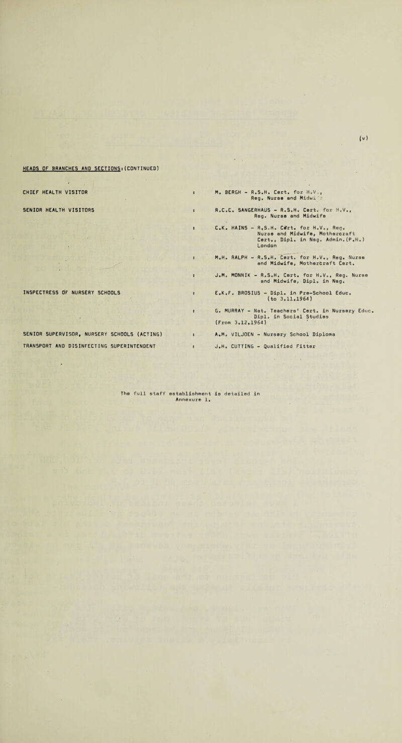 HEADS OF BRANCHES AND SECTIONS:(CONTINUED) CHIEF HEALTH VISITOR SENIOR HEALTH VISITORS INSPECTRESS OF NURSERY SCHOOLS SENIOR SUPERVISOR, NURSERY SCHOOLS (ACTING) TRANSPORT AND DISINFECTING SUPERINTENDENT * M. BERGH - R.S.H. Cert, for H.V., Reg. Nurse and Midwi. • s R.C.C. SANGERHAUS - R.S.H. Cert, for H.V., Reg. Nurse and Midwife t C.K. HAINS - R.S.H. Cifrt. for H.V., Reg. Nurse and Midwife, Mothercraft Cert., Dipl, in Nsg. Admin.(P.H.) London j M.H. RALPH - R.S.H. Cert, for H.V., Reg. Nurse and Midwife, Motherfcraft Cert. i J.M. MONNIK - R.S.H. Cert, for H.V., Reg. Nurse and Midwife, Dipl, in NBg. i E.K.F. BROSIUS - Dipl, in Pre-School Educ. (to 3,11.1964) t G. MURRAY - Nat. Teachers' Cert, in Nursery Educ Dipl, in Social Studies (From 3,12.1964) i A.M, VILJOEN - Nursery School Diploma i J.H, CUTTING - Qualified Fitter The full staff establishment is detailed in Annexure 1,