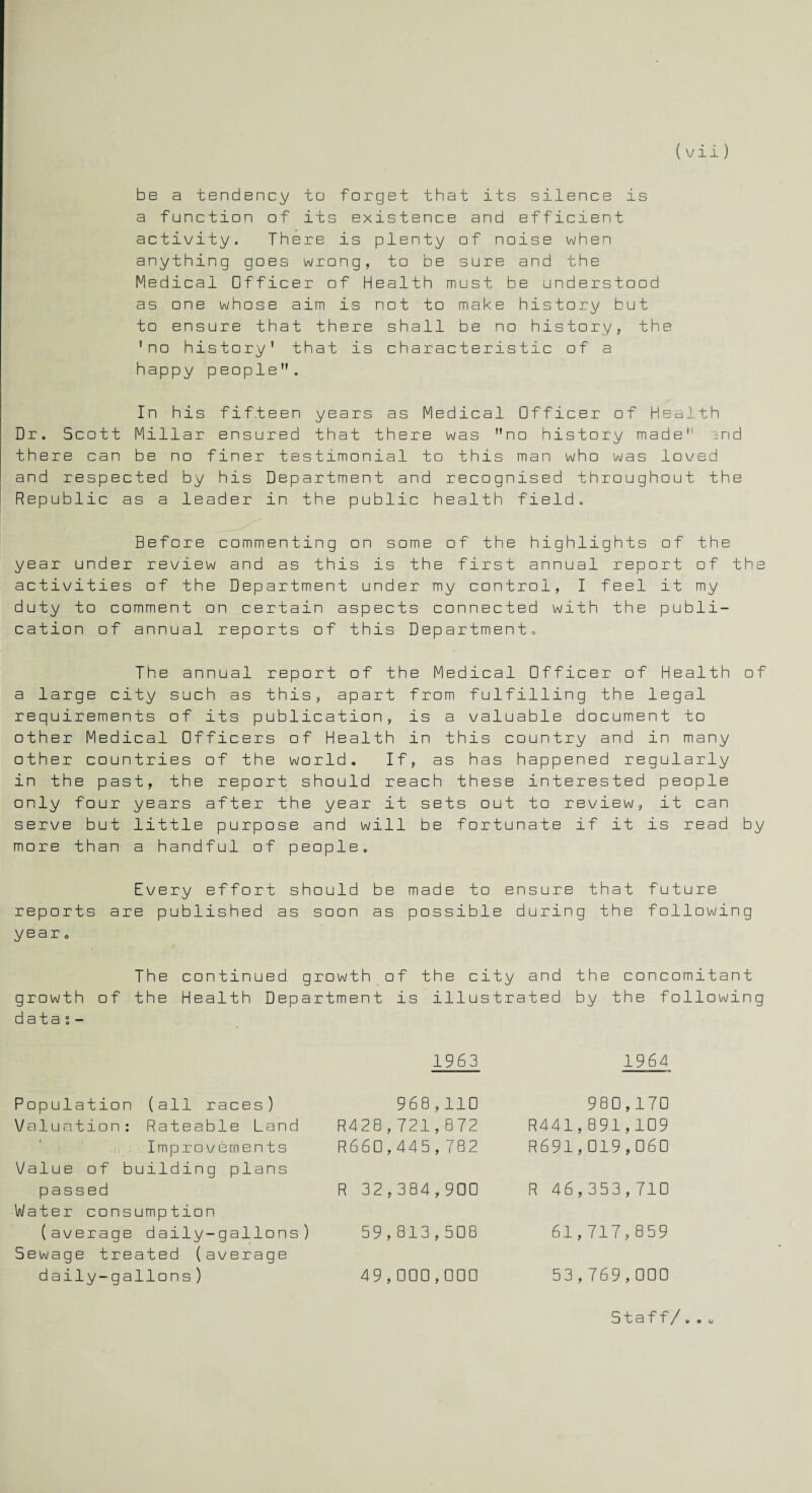 be a tendency to forget that its silence is a function of its existence and efficient activity. There is plenty of noise when anything goes wrong, to be sure and the Medical Officer of Health must be understood as one whose aim is not to make history but to ensure that there shall be no history, the 'no history’ that is characteristic of a happy people. In his fifteen years as Medical Officer of Health Dr. Scott Millar ensured that there was no history made and there can be no finer testimonial to this man who was loved and respected by his Department and recognised throughout the Republic as a leader in the public health field. Before commenting on some of the highlights of the year under review and as this is the first annual report of the activities of the Department under my control, I feel it my duty to comment on certain aspects connected with the publi¬ cation of annual reports of this Department, The annual report of the Medical Officer of Health of a large city such as this, apart from fulfilling the legal requirements of its publication, is a valuable document to other Medical Officers of Health in this country and in many other countries of the world. If, as has happened regularly in the past, the report should reach these interested people only four years after the year it sets out to review, it can serve but little purpose and will be fortunate if it is read by more than a handful of people. Every effort should be made to ensure that future reports are published as soon as possible during the following year <, The continued growth of the city and the concomitant growth of the Health Department is illustrated by the following data i - 1963 1964 Population (all races) Valuation: Rateable Land Improvements Value of building plans passed Water consumption (average daily-gallons) Sewage treated (average daily-gallons ) 968,110 R428,721,872 R660,445,782 R 32,384,900 59,813,508 49,000,000 980,170 R441,891,109 R691,019,060 R 46,353,710 61,717,859 53,769,000 Staff/. . <,