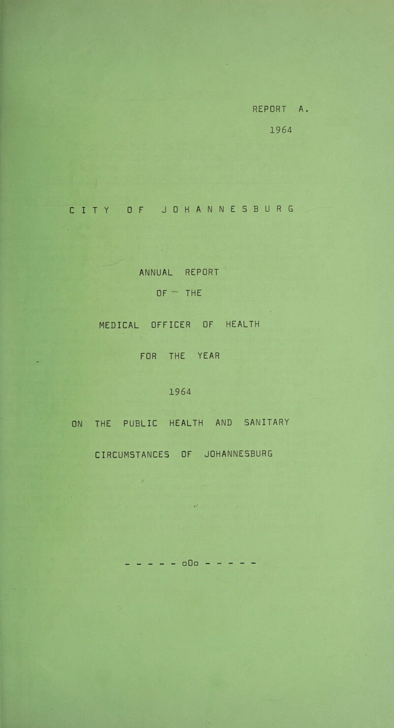 REPORT A. 1964 CITY OF JOHANNESBURG ANNUAL REPORT OF  THE MEDICAL OFFICER OF HEALTH FOR THE YEAR 1964 ON THE PUBLIC HEALTH AND SANITARY CIRCUMSTANCES OF JOHANNESBURG 0O0