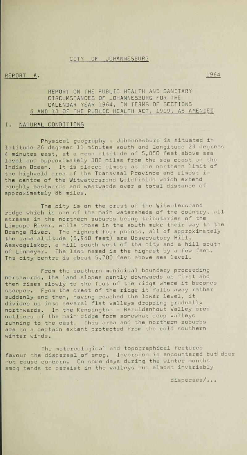 CITY OF JOHANNESBURG REPORT A. 1964 REPORT ON THE PUBLIC HEALTH AND SANITARY CIRCUMSTANCES OF JOHANNESBURG FOR THE CALENDAR YEAR 1964, IN TERMS OF SECTIONS 6 AND 13 OF THE PUBLIC HEALTH ACT, 1919, AS AMENDED I. NATURAL CONDITIONS Physical geography - Johannesburg is situated in latitude 26 degrees 11 minutes south and longitude 28 degrees 4 minutes east, at a mean altitude of 5,850 Feet above sea level and approximately 300 miles from the sea coast on the Indian Ocean. It is placed almost at the northern limit of the highveld area of the Transvaal Province and almost in the centre of the Witwatersrand Goldfields which extend roughly eastwards and westwards over a total distance of approximately 88 miles. The city is on the crest of the Witwatersrand ridge which is one of the main watersheds of the country, all streams in the northern suburbs being tributaries of the Limpopo River, while those in the south make their way to the □range River. The highest four points, all of approximately the same altitude (5,940 feet) are Observatory Hill, Aasvogelskop, a hill south west of the city and a hill south of Linmeyer. The last named is the highest by a few feet. The city centre is about 5,700 feet above sea level. From the southern municipal boundary proceeding northwards, the land slopes gently downwards at first and then rises slowly to the foot of the ridge where it becomes steeper. From the crest of the ridge it falls away rather suddenly and then, having reached the lower level, it divides up into several flat valleys dropping gradually northwards. In the Kensington - Bezuidenhout Valley area outliers of the main' ridge form somewhat deep valleys running to the east. This area and the northern suburbs are to a certain extent protected from the cold southern winter winds* The metereological and topographical features favour the dispersal of smog. Inversion is encountered but does not cause concern. On some days during the winter months smog tends to persist in the valleys but almost invariably disperses/.« «.