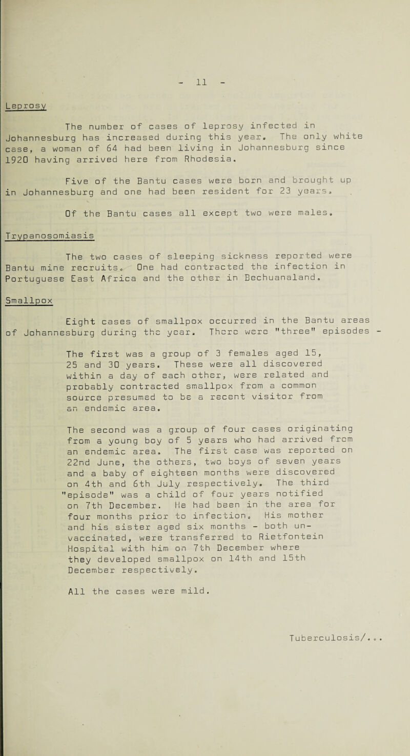 Leprosy The number of cases of leprosy infected in Johannesburg has increased during this year* The only white case, a woman of 64 had been living in Johannesburg since 1920 having arrived here from Rhodesia, Five of the Bantu cases were born and brought up in Johannesburg and one had been resident for 23 years. Of the Bantu cases all except two were males* Trypanosomiasis The two cases of sleeping sickness reported were Bantu mine recruits* One had contracted the infection in Portuguese East Africa and the other in Bechuanaland* Smallpox Eight cases of smallpox occurred in the Bantu areas of Johannesburg during the year. There were three episodes The first was a group of 3 females aged 15, 25 and 30 years. These were all discovered within a day of each other, were related and probably contracted smallpox from a common source presumed to be a recent visitor from an endemic area. The second was a group of four cases originating from a young boy of 5 years who had arrived from an endemic area. The first case was reported on 22nd June, the others, two boys of seven years and a baby of eighteen months were discovered on 4th and 6th July respectively. The third episode was a child of four years notified on 7th December. He had been in the area for four months prior to infection* His mother and his sister aged six months - both un¬ vaccinated, were transferred to Rietfontein Hospital with him on 7th December where they developed smallpox on 14th and 15th December respectively. All the cases were mild. Tuberculosis/,„
