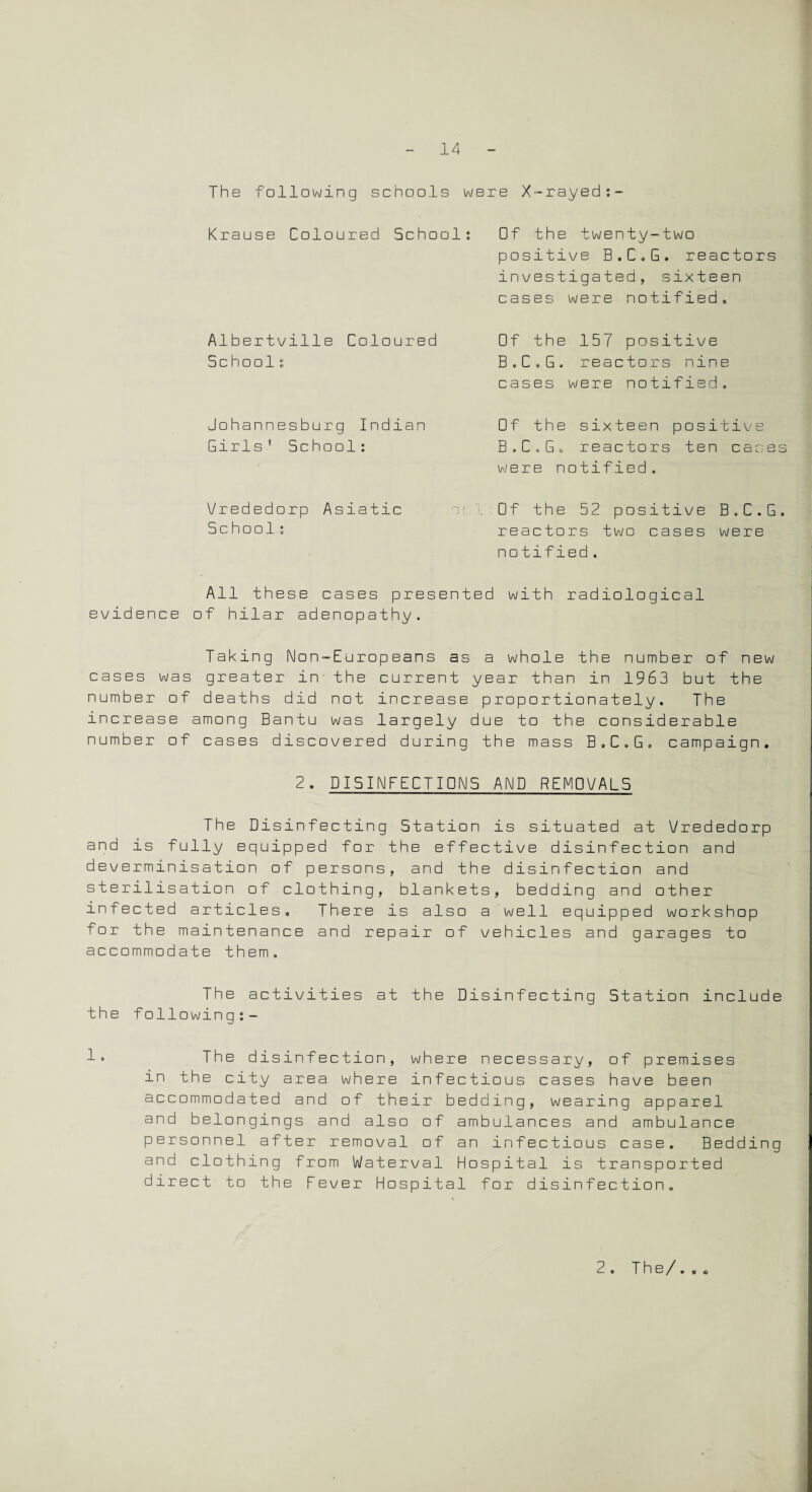 The following schools were X-rayed:- Krause Coloured School: Albertville Coloured School: Johannesburg Indian Girls 1 School: Vrededorp Asiatic Schools Of the twenty-two positive B.C.G. reactors investigated, sixteen cases were notified. Of the 157 positive B.C.G. reactors nine cases were notified. Of the sixteen positive B.C.G. reactors ten canes were notified. Of the 52 positive B.C.G. reactors two cases were notified. All these cases presented with radiological evidence of hilar adenopathy. Taking Non-Europeans as a whole the number of new cases was greater in the current year than in 1963 but the number of deaths did not increase proportionately. The increase among Bantu was largely due to the considerable number of cases discovered during the mass B.C.G. campaign, 2. DISINFECTIONS AND REMOVALS The Disinfecting Station is situated at Vrededorp and is fully equipped for the effective disinfection and deverminisation of persons, and the disinfection and sterilisation of clothing, blankets, bedding and other infected articles. There is also a well equipped workshop for the maintenance and repair of vehicles and garages to accommodate them. The activities at the Disinfecting Station include the following:- 1* The disinfection, where necessary, of premises in the city area where infectious cases have been accommodated and of their bedding, wearing apparel and belongings and also of ambulances and ambulance personnel after removal of an infectious case. Bedding and clothing from Waterval Hospital is transported direct to the Fever Hospital for disinfection. 2. The/.,.