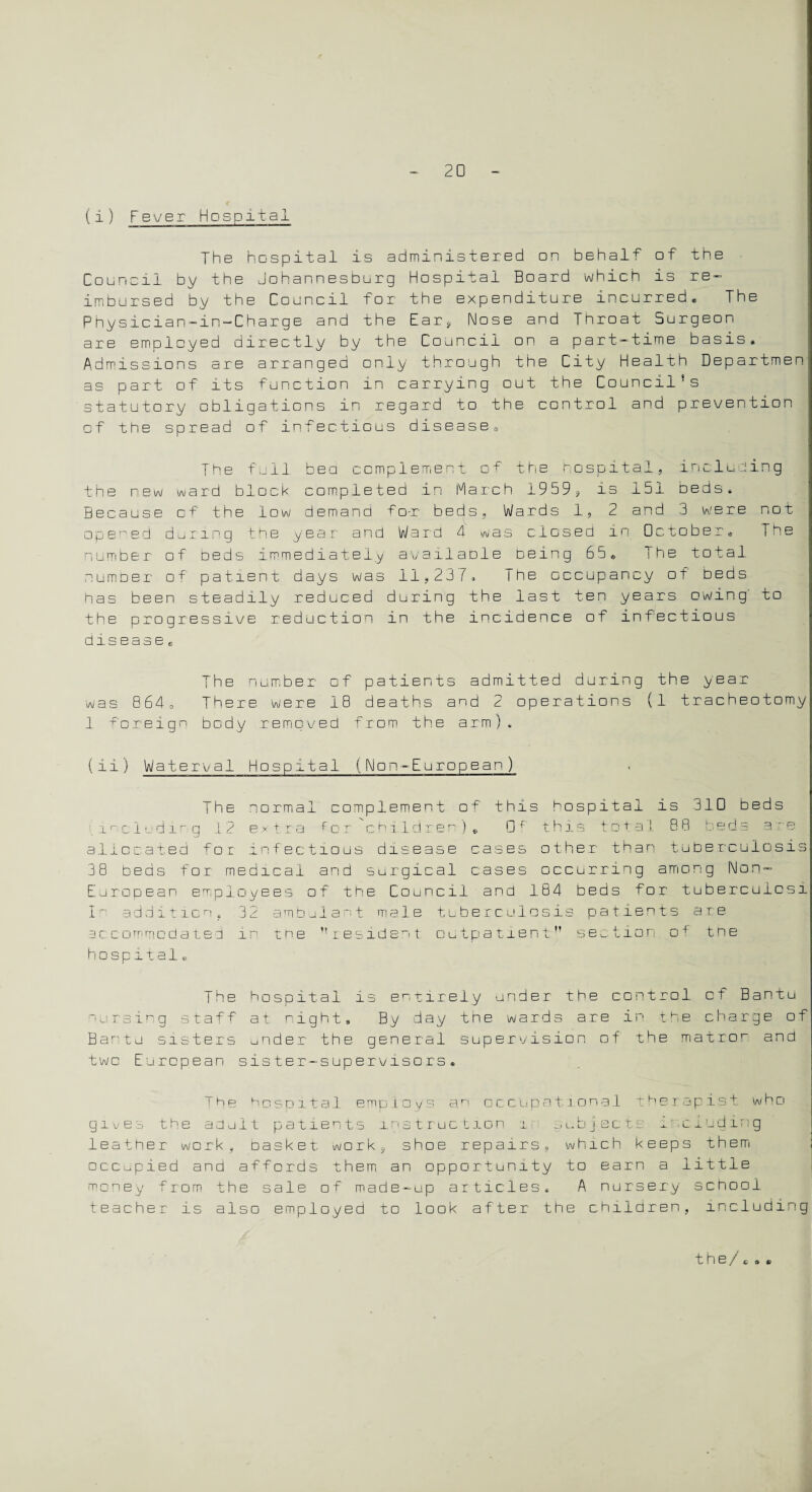 (i) Fever Hospital The hospital is administered on behalf of' the Council by the Johannesburg Hospital Board which is re¬ imbursed by the Council for the expenditure incurred. The Physician-in-Charge and the Ear, Nose and Throat Surgeon are employed directly by the Council on a part-time basis. Admissions are arranged only through the City Health Departmen as part of its function in carrying out the Council’s statutory obligations in regard to the control and prevention of the spread of infectious disease. The full bed complement of the hospital, including the new ward block completed in March 1959, is 151 beds. Because of the low demand fo-r beds, Wards 1, 2 and 3 were not opened during the year and Ward 4 was closed in October, The number of oeds immediately availadle deing 65, The total numder of patient days was 11,237, The occupancy of beds has been steadily reduced during the last ten years owing to the progressive reduction in the incidence of infectious disease e The number of patients admitted during the year was 864, There were 18 deaths and 2 operations (1 tracheotomy I foreign body removed from the arm), (ii) Waterval Hospital (Non-European ) The normal complement of this hospital is 310 beds including 12 extra fcr children), Df this total 88 beds a re allocated for infectious disease cases other than tuberculosis 38 beds for medical and surgical cases occurring among Non- European employees of the Council and 184 beds for tuberculosi I r addition, 3 2 ambulant male tuberculosis patients a r. e accommodated in the  resident outpatient'’ section o4 the hospital. The hospital is entirely under the control of Bantu nursing staff at right. By day tne wards are in the charge of Bantu sisters under the general supervision of the matron and twc European sister-supervisors. The hospital employs an occupational therapist who gives the adult patients instruction i subjects 1 .ciuding leather work, basket work, shoe repairs, which keeps them occupied and affords them an opportunity to earn a little money from the sale of made-up articles. A nursery school teacher is also employed to look after the children, including the/ ci>.