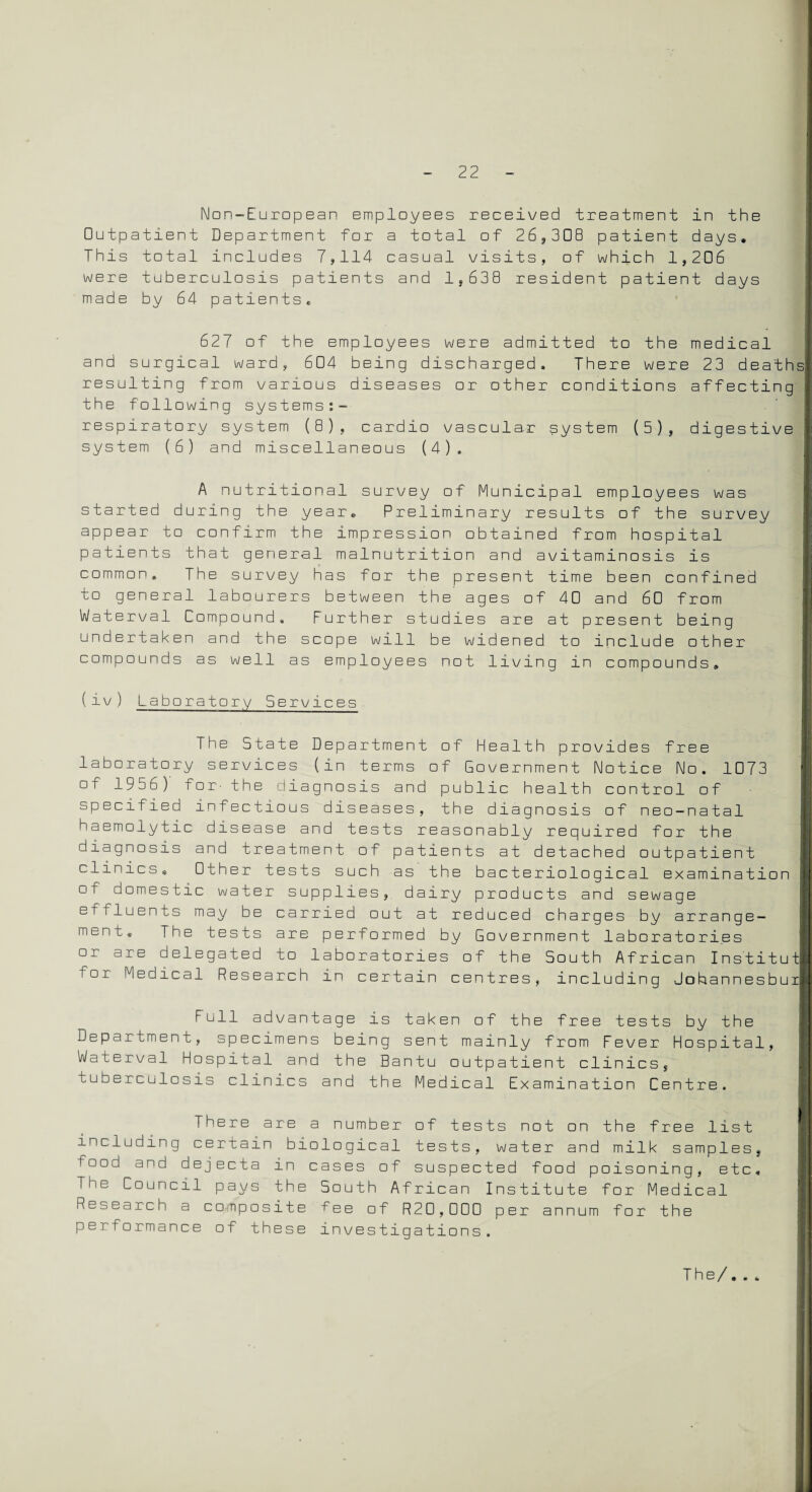 Non-European employees received treatment in the Outpatient Department for a total of 26,308 patient days. This total includes 7,114 casual visits, of which 1,206 were tuberculosis patients and 1,638 resident patient days made by 64 patients. 627 of the employees were admitted to the medical and surgical ward, 604 being discharged. There were 23 deaths resulting from various diseases or other conditions affecting the following systems respiratory system (8), cardio vascular system (5), digestive system (6) and miscellaneous (4), A nutritional survey of Municipal employees was started during the year. Preliminary results of the survey appear to confirm the impression obtained from hospital patients that general malnutrition and avitaminosis is common. The survey has for the present time been confined to general labourers between the ages of 40 and 60 from Waterval Compound, Further studies are at present being undertaken and the scope will be widened to include other compounds as well as employees not living in compounds. (iv) Laboratory Services The State Department of Health provides free laboratory services (in terms of Government Notice No. 1073 of 1956) for- the diagnosis and public health control of specified infectious diseases, the diagnosis of neo-natal haemolytic disease and tests reasonably required for the diagnosis and treatment of patients at detached outpatient clinics * Other tests such as the bacteriological examination of domestic water supplies, dairy products and sewage fluents may be carried out at reduced charges by arrange¬ ment. The tests are performed by Government laboratories or are delegated to laboratories of the South African I nstitut for Medical Research in certain centres, including Johannesbui Full advantage is taken of the free tests by the Department, specimens being sent mainly from Fever Hospital, Waterval Hospital and the Bantu outpatient clinics, tuberculosis clinics and the Medical Examination Centre. There are a number of tests not on the free list including certain biological tests, water and milk samples, food and dejecta in cases of suspected food poisoning, etc. The Council pays the South African Institute for Medical Research a composite tee of R20,000 per annum for the performance of these investigations.