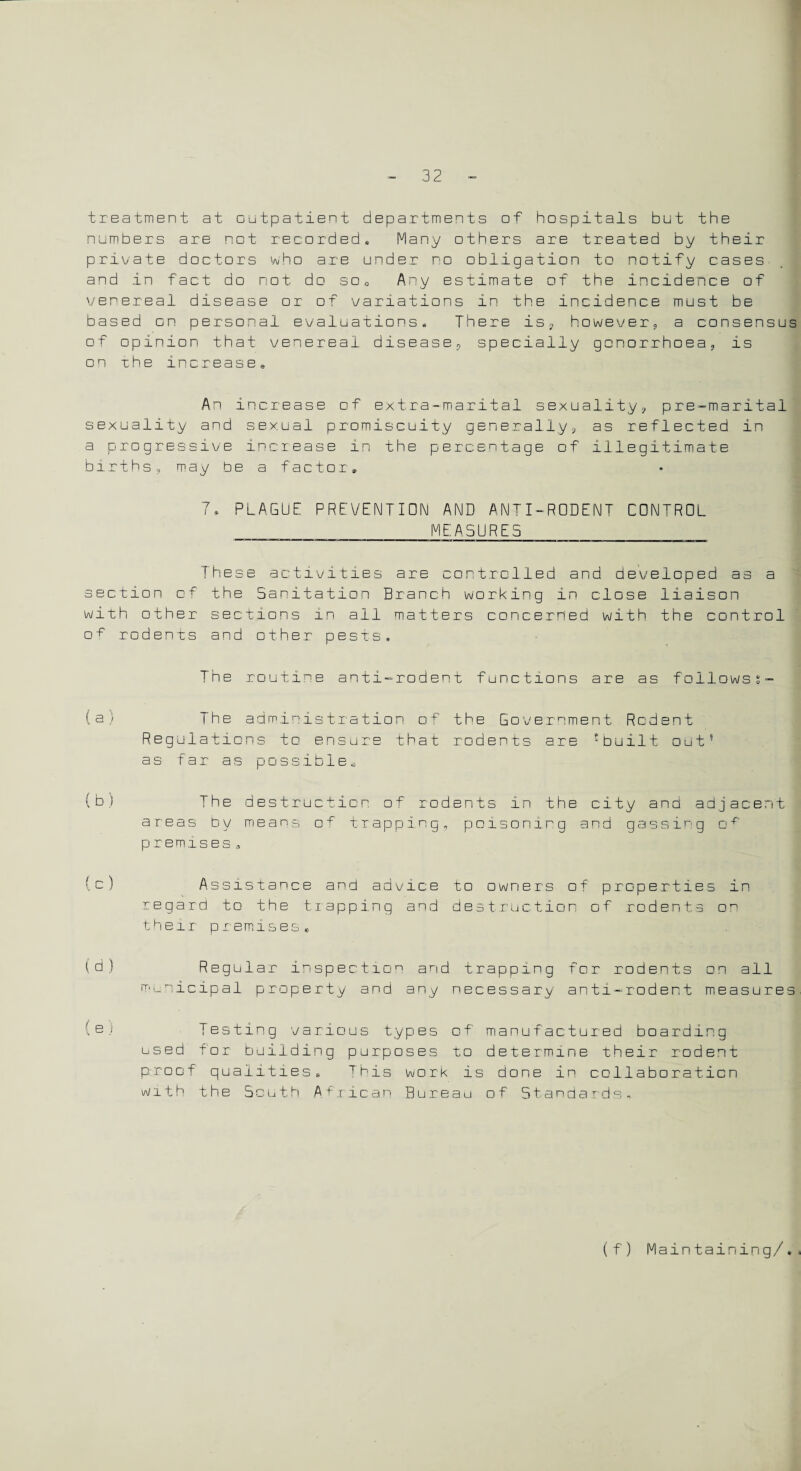 treatment at outpatient departments of hospitals but the numbers are not recorded, Many others are treated by their private doctors who are under no obligation to notify cases and in fact do not do so0 Any estimate of the incidence of venereal disease or of variations in the incidence must be based on personal evaluations. There is, however, a consensus of opinion that venereal disease, specially gonorrhoea, is on xhe increase. An increase of extra-marital sexuality, pre-marital sexuality and sexual promiscuity generally, as reflected in a progressive increase in the percentage of illegitimate births, may be a factor, 7* PLAGUE PREVENTION AND ANTI-RODENT CONTROL MEASURES These activities are controlled and developed as a section of the Sanitation Branch working in close liaison with other sections in ail matters concerned with the control o ^ rodents and other pests. The routine anti-rodent functions are as followss- (a) The administration of the Government Rcdent Regulations to ensure that rodents are ?built out5 as far as possible* (b) The destruction of rodents in the city and adjacent areas by means of trapping, poisoning and gassing of premises, (c) Assistance and advice to owners of properties in regard to the trapping and destruction of rodents o^ their premises, (d) Regular inspection and trapping for rodents on all municipal property and any necessary anti-rodent measures (e) Testing various types of manufactured boarding used for building purposes to determine their rodent proof qualities* This work is done in collaboration with the South African Bureau of Standards, (f) Maintaining/.