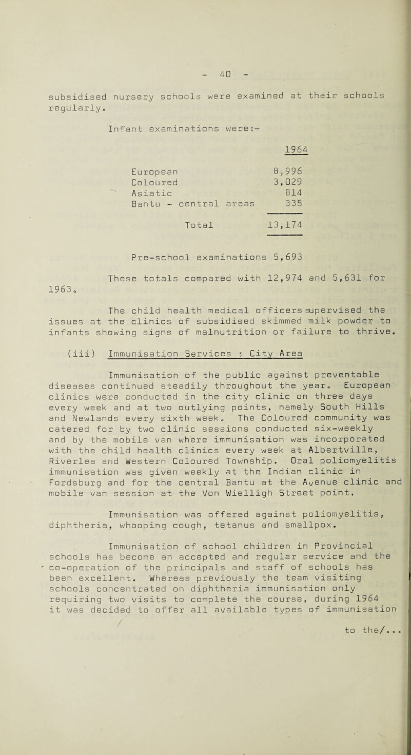 subsidised nursery schools were examined at their schools regularly. Infant examinations were;- 1964 European 8,996 Coloured 3,029 Asiatic 814 Bantu - central areas 335 Total 13 f174 Pre-school examinations 5,693 These totals compared with 12,974 and 5,631 for 19 6 3 o The child health medical officers supervised the issues at the clinics of subsidised skimmed milk powder to infants showing signs of malnutrition or failure to thrive, (iii) Immunisation Services ; City Area Immunisation of the public against preventable diseases continued steadily throughout the year, European clinics were conducted in the city clinic on three days every week and at two outlying points, namely South Hills and Newlands every sixth week. The Coloured community was catered for by two clinic sessions conducted six-weekly and by the mobile van where immunisation was incorporated with the child health clinics every week at Albertville, Riverlea and Western Coloured Township, Oral poliomyelitis immunisation was given weekly at the Indian clinic in Fordsburg and for the central Bantu at the Avenue clinic and mobile van session at the Von Wielligh Street point. Immunisation was offered against poliomyelitis, diphtheria, whooping cough, tetanus and smallpox. Immunisation of school children in Provincial schools has become an accepted and regular service and the co-operation of the principals and staff of schools has been excellent. Whereas previously the team visiting schools concentrated on diphtheria immunisation only requiring two visits to complete the course, during 1964 it was decided to offer all available types of immunisation to the/,,,