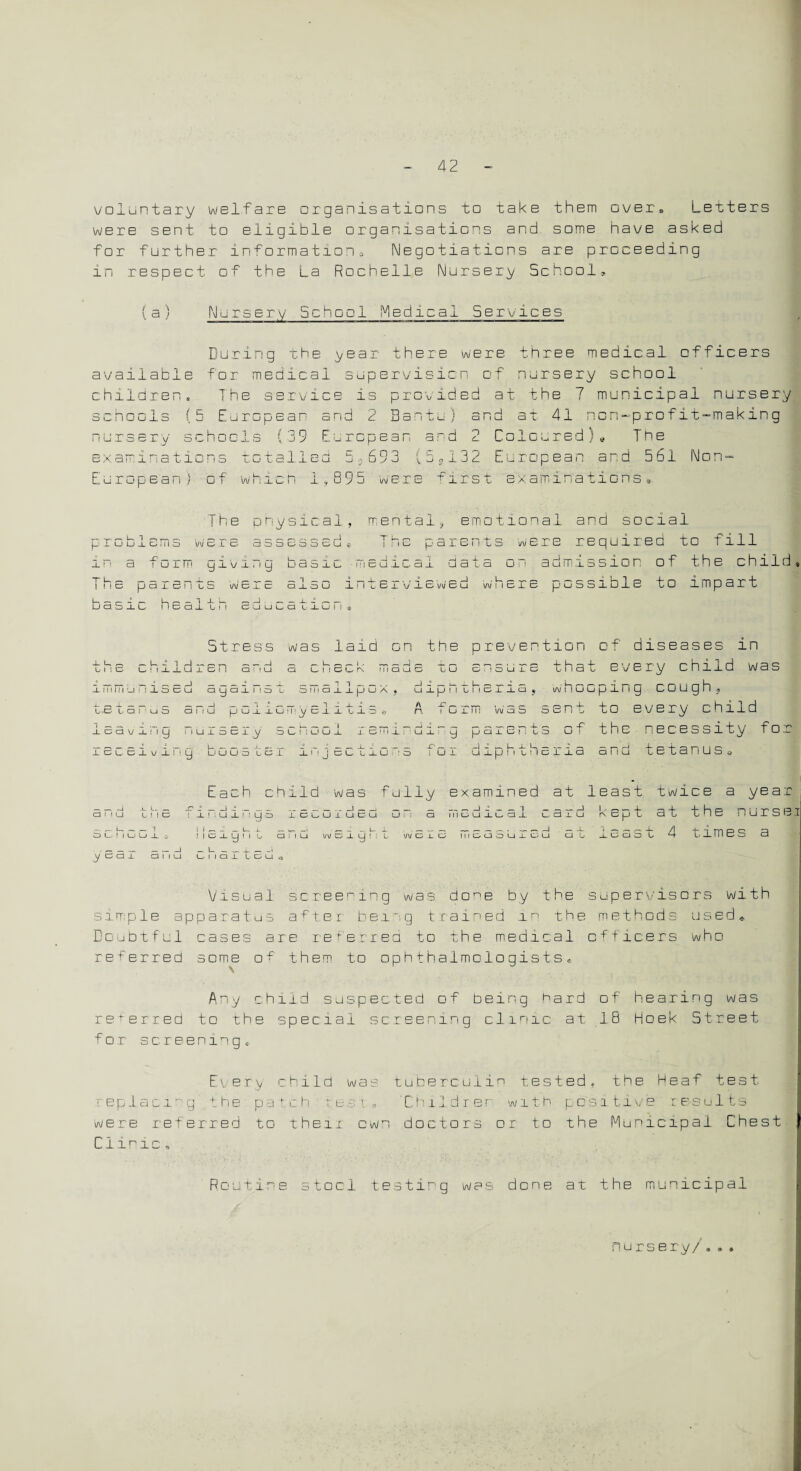 voluntary welfare organisations to take them over, Letters were sent to eligible organisations and some have asked for further information^ Negotiations are proceeding in respect of the La Rochelle Nursery School, (a) Nursery School Medical Services During the year there were three medical officers available for medical supervision of nursery school children. The service is provided at the 7 municipal nursery schools (5 European and c Bantu) and at 41 'on —profit—making nursery schools { j 9 European and 2 ColouredTne examinations totalled 0*693 \ c <>132 European and 561 Non — European) of which 1,895 were r irs t examinations a The physical, mental., emotional and social „ _ U 1 , (_ i U U X CJ i WBI'S 55 5 dS 3 6u * r , _ x ~ a i uim I i !c paici i u basic health y x v x > i y c basic ■!*icuioa1 data . — ,-_ 1 ,D'J W Die a J. a □ i! I i.bi v J.CMCU iarents were required to fill on admission of the child re possible to impart . . L _ \J\J ■ I C CUULQ U1U I ! .j) Stress was laid on the prevention of diseases in idren and a chieck made to ensure that every cnild was _ \ O “1 -I 1 ° I immunise! X U _ u Lise l_ ! I w = - = --• ’ 1 - - - - - - H □ r i a , whooping cough auan ! od l oinanuu a « H 1 ioB t a P u S 3 Pi u p G i i G Fm y B j., jL ~fc JL •H! A 'X j—, . .—. /— — r—s *—i ~4— n vvxild d c! I t i cau i! iy i lUieci^y o u t ; u G _l icmii: '.u± receiving b□o s t br inj ^ ~ ~ r p p a _l o ! . C o -\ 4 V-, U -i_ uxu 'o iu±, uxph bhclld and to every child of the necessity foi tetanus, Each child was fully examined at least twice a year anu tne findings recorueu on a medical card kept at the nurssi SCmGGIs i I e1y h t Emu w 61Q m t w EIc mCaSUrod at 1255 L 4 times 3 year arid charted« Visual screening was done by the supervisors with simple apparatus after being trained in the methods used.. Doubtful oases are referred to the medical officers who referred some of them to ophthalmologists® Any child suspected of being hard of hearing was referred to the special screening clinic at IB Hoek Street for screening* Every child was tuberculin tested, the Heaf test replacing' the patch tea. i . 'Children with positive results were referred to their own doctors or to the Municipal Chest Clinic , Routine stool testing was done at the municipal nursery/