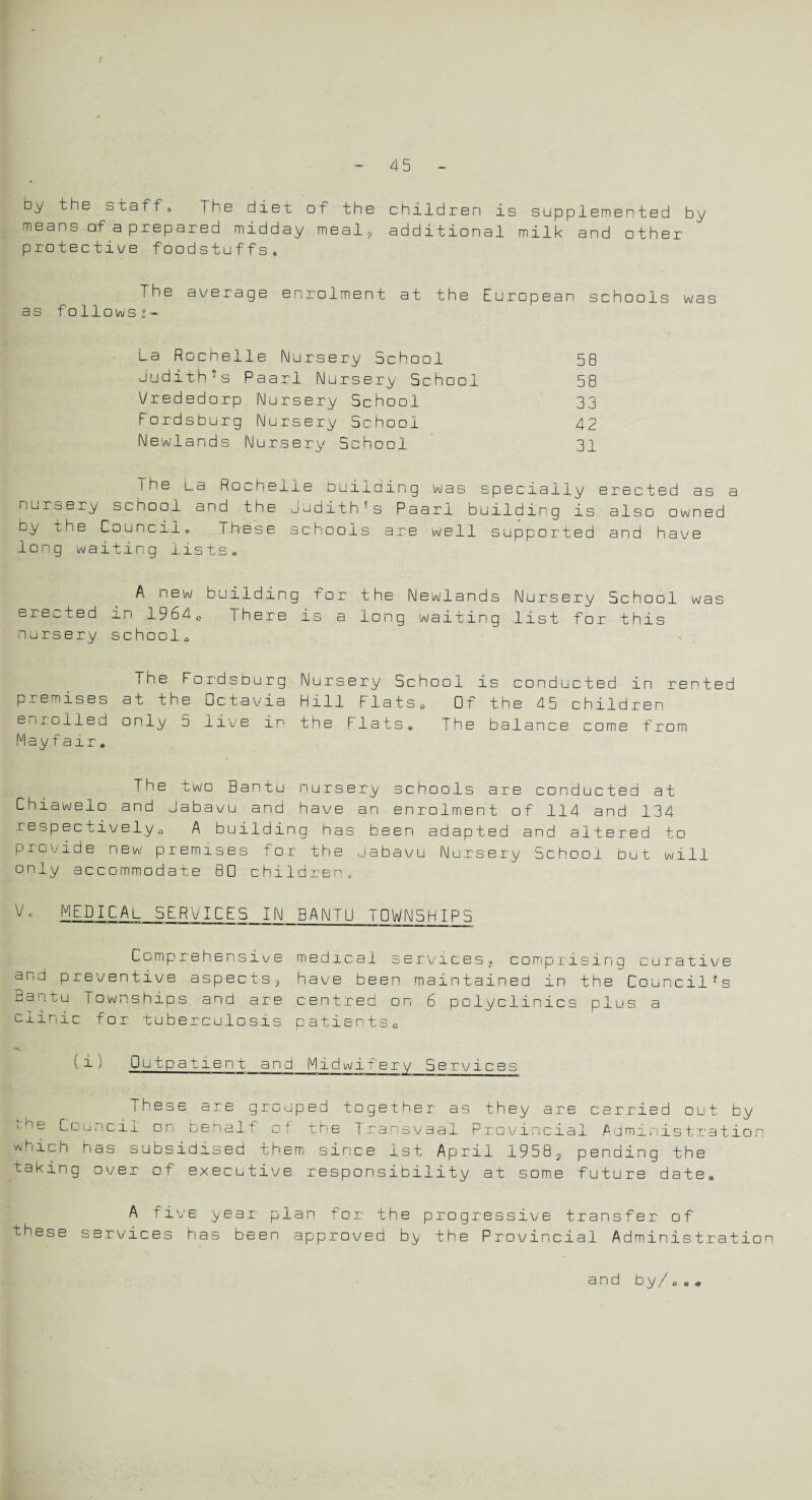 4b by the staff,, The diet of the children is supplemented by means of a prepared midday meal, additional milk and other protective foodstuffs* The average enrolment at the European schools was as followss- La Rochelle Nursery School 58 Judith!s Paarl Nursery School 58 Vrededorp Nursery School 33 Fordsburg Nursery School 42 Newlands Nursery School 31 I he La Rochelle building was specially erected as a nursery school and the Judith5s Paarl building is also owned cy the Council* These schools are well supported and have long waiting list's* A new building for the Newlands Nursery School was erected in 1964c There is a long waiting list for this nursery school., The Foi'dsburg Nursery School is conducted in rented premises at the Dctavia Hill Flats0 Of the 45 children enrolled only 5 live in the Flats* The balance come from Mayfair» The two Bantu nursery schools are conducted at Chiawelo and Jabavu and have an enrolment of 114 and 134 respectively., A building has been adapted and altered to provide new premises for the Jabavu Nursery School but will only accommodate 80 children. V MEDICAl SERVICES IN BANTU TOWNSHIPS Comprehensive medical services, comprising curative and preventive aspects, have been maintained in the Council* s Bantu Townships and are centred on 6 polyclinics plus a clinic for tuberculosis patientsB (i) Outpatient and Midwifery Service: Fhese are grouped together as they are carried out by ,hy Council on behalf of the Transvaal Provincial Administration hich has subsidised them since 1st April 1958, pending the taking over of executive responsibility at some future date* w these A five year plan for the progressive transfer of ervices has been approved by the Provincial Administration and by/„» *