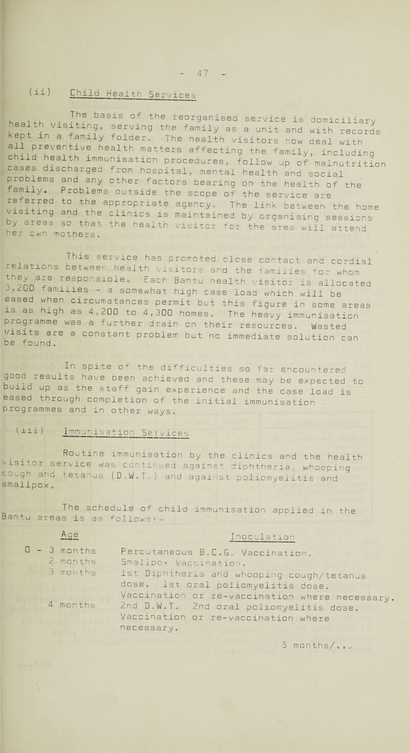 ii) Child Health Se rvices keal+h • [7 basii °f the rear9anised service is domiciliary : d'-1'! serving the family as a unit and with records kept in a family folder. The health visitors now deal with chtlHrhVB^sVe h6alth matters affecting the family, including heal.h immunisation procedures, follow up of malnutrition cases discharged from hospital, mental health and social problems and any other factors bearing on the health of the family. Problems outside the scope of the service are referred to the appropriate agency. The link between the home visiting and the clinics is maintained by organising sessions bv areas so that the health visitor for the area will attend jy cm. eel a s hBr cwn mother _ . Thls service has promoted close contact ana cordial relations between health visitors and the families tor whom responsible * Each Bantu health visitor is allocated ' UJ ramiiies - a somewhat high case load which will be eased when circumstances permit but this figure in seme areas is as nigh as 4,200 to 4,300 homes. The heavy immunisation programme was a further drain on their resources. Wasted visits are a constant problem but no immediate solution can he found. In spite o+’ the difficulties so far encountered gooo results have been achieved and these may be expected to uiid up as the staff gain experience and the case load is eased through completion of the initial immunisation programmes and in other ways* ( n. I mm: i s a 11 o: 5 e r vice1 Routine visit o r s e rvice w a cough and t:etanus smallpox o immunisation by the clinics and the health s continued against diphtheria, whooping (D = W• F ) and against poliomyelitis and The schedule of child immunisation applied In the Bantu areas is as follows;— D Aqe 3 months 2 m o n t h s 3 months 4 months Inoculation Percutaneous B.C.G. Vaccination, Smallpox Vacsina tion, 1st Diphtheria and whooping cough/tetanus dose, 1st oral poliomyelitis dose. Vaccination or re-vaccination where necessary. 2nd D.W.T, 2nd oral poliomyelitis dose. Vaccination or re-vaccination where necessary„ 5 months/*.,.