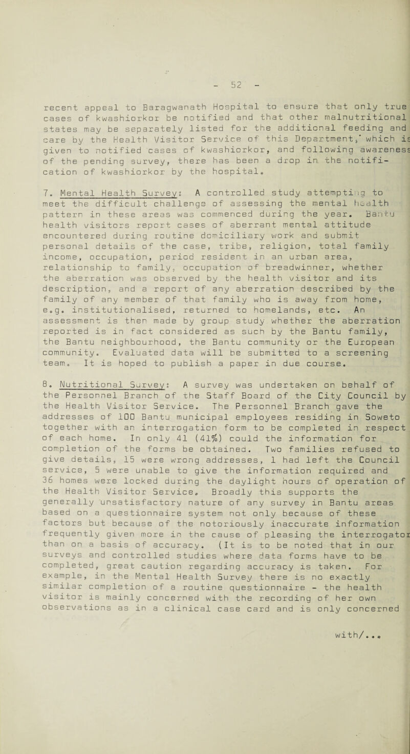 recent appeal to Baragwanath Hospital to ensure that only true cases of kwashiorkor be notified and that other malnutritional states may be separately listed for the additional feeding and care by the Health Visitor Service of this Department/ which is given to notified cases of kwashiorkor, and following awareness of' the pending survey, there has been a drop in. the notifi¬ cation of kwashiorkor by the hospital* 7. Mental Health Survey; A controlled study attempting to meet the difficult challenge of assessing the mental health pattern in these areas was commenced during the year. Bantu health visitors report cases of aberrant mental attitude encountered during routine domiciliary work and submit personal details of the case, tribe, religion, total family income, occupation, period resident in an urban area, relationship to family, occupation of breadwinner, whether the aberration was observed by the health visitor and its description, and a report of any aberration described by the family of any member of that family who is away from home, e0g. institutionalised, returned to homelands, etc. An assessment is then made by group study whether the aberration reported is in fact considered as such by the Bantu family, the Bantu neighbourhood, the Bantu community or the European community. Evaluated data will be submitted to a screening team. It is hoped to publish a paper in due course. 8 „ Nutritional. Survey % A survey was undertaken on behalf of the Personnel Branch of the Staff Board of the City Council by the Health Visitor Service. The Personnel Branch gave the addresses of 100 Bantu municipal employees residing in Soweto together with an interrogation form to be completed in respect of each home. In only 41 (41%) could the information for completion of the forms be obtained. Two families refused to give details, 15 were wrong addresses, 1 had left the Council service, 5 were unable to give the information required and 36 homes were locked during the daylight hours of operation of the Health Visitor Service. Broadly this supports the generally unsatisfactory nature of any survey in Bantu areas based on a questionnaire system not only because of these factors but because of the notoriously inaccurate information frequently given more in the cause of pleasing the interrogatoi than on a basis of accuracy. (It is to be noted that in our surveys and controlled studies where data forms have to be completed, great caution regarding accuracy is taken. For example, in the Mental Health Survey there is no exactly similar completion of a routine questionnaire - the health visitor is mainly concerned with the recording of her own observations as in a clinical case card and is only concerned with/.* o