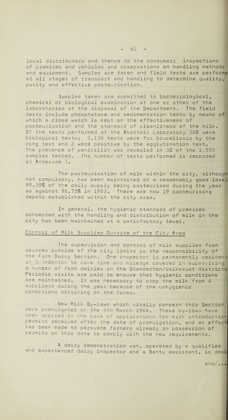 local distributors and thence to the consumer; inspections of premises and vehicles and observations on handling methods and equipment* Samples are taken and field tests are performe at all stages of transport and handling to determine quality, purity and effective pasteurisation. Samples taken are submitted to bacteriological, chemical or biological examination at one or other of the laboratories at the disposal of the Department. The field tests include phosphatase and sedimentation tests by means of which a close watch is kept on the effectiveness of pasteurisation and the standard of cleanliness of the milk. Of the tests performed at the Abattoir Laboratory 360 were biological tests; 2,136 tests were for brucellosis by the ring test and 2 were positive by the agglutination test. The presence of penicillin was revealed in 30 of the 1,555 samples tested. The number of tests performed is recorded in Annexure 7. The pasteurisation of milk within the city, although not compulsory, has been maintained at a reasonably good level 89.39% of the daily supply being pasteurised during the year as against 86*75% in 1962* There are now 19 pasteurising depots established within the city area. In general, the hygienic standard of premises concerned with the handling and distribution of milk in the city has been maintained at a satisfactory level. Control of Milk Supplies’ Outside of the City Area The supervision and control of milk supplies from sources outside of the city limits is the responsibility of the Farm Dairy Section. One inspector is permanently resident in 51anderton to save time and mileage covered in supervising a number of farm dairies in the Standerton/Volksrust districts Periodic visits are paid to ensure that hygienic conditions are maintained. It was necessary to stop the milk from 4 suppliers during the year because of the unhygienic conditions obtaining on the farms. New Milk By-laws which vitally concern this Section were promulgated on the 4th March 1964, These by-laws have oeen applied in the case of applications for milk introduction permits received after the date of promulgation, and an effort has been made to persuade farmers already in possession of permits on this date to comply with the new requirementsc A dairy demonstration van, operated by a qualified and experienced dairy inspector and a Bantu assistant, is desi and/ao•