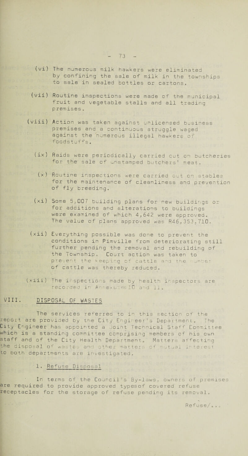 (vi) The numerous milk hawkers were eliminated by confining the sale of milk in the townships to sale in sealed bottles or cartons, (vii) Routine inspections were made of the municipal fruit and vegetable stalls and all trading premises 0 (viii) Action was taken against unlicensed business premises and a continuous struggle waged against the numerous illegal hawkers of foodstuffs * 1ix} Raids were periodically carried cut on butcheries for the sale of unstamped butchers5 meat. (x) Routine inspections were carried oat on stables tor the maintenance of cleanliness and prevention of fly breeding* (xi) Some 5,007 building plans for new buildings or for additions and alterations to buildings were examined of which 4?642 were approved* The value of plans approved was R46,353?710» (xii) Everything possible was done to prevent the conditions in Pimville from deteriorating still further pending the removal and rebuilding of the Township, Court, action was taken to prevent the keeping of cattle and t. he urn pe: of cattle was thereby reduced. (xiii) the inspections made by health inspectors are 3 co rdec i’ e x Li u n s ^ n * a o a ii v. VIII DISPOSAL Oh WASTES The services referred to in this section or the report are provided by the City Engi- ee r - s Department, The City Engineer has appointed a joint Technical StafT Committee which is a standing committee comprising members of his own staff and of the City Health Department, Matters affecting the disposal o was re... and i h O t t -j 3. f e 8 t to doth departments are investigated., 1, Refuse Disposal In terms of the Councilfs By-laws, owners of premises are required to provide approved typesof covered refuse receptacles for the storage of refuse pending its removal. Refuse/. o