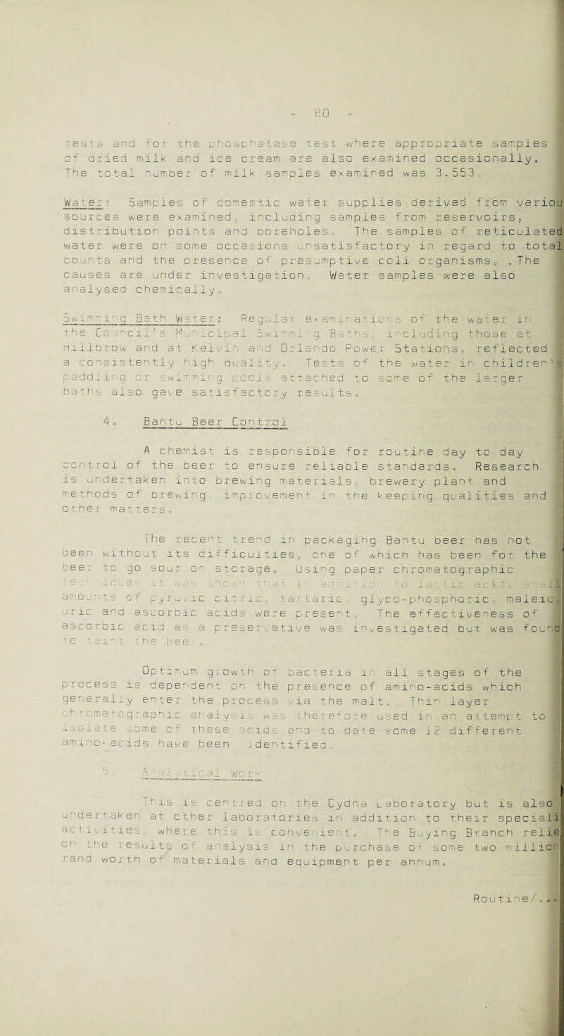 eu tests a^d for the phosphatase test where appropriate samples □+' arsed milk and ice cream are also examined occasionally,, The total “umber of milk samples examined was 3.553. Water ; Samples of domestic water supplies derived from variou sources were examined including samples from reservoirs, distribution points and boreholes* The samples of reticulated water were on some occasions unsatisfactory in regard to total counts and the presence of presumptive c o11 organisms 0 .The causes are under investigation.. Water samples were also analysed chemically* S w i rr. -r-1 -g Bath W a ter : Regular examinations of the water in the Council's Mu me ip a 1 Swimmi ig Baths i“eluding those at Hillbrow and at Kel tin and Orlando Power Stations, reflected a consistently high quality,. Tests of the water in children’s paddling or swimming reels attached to some of the larger baths a1s□ gave satisfactory results* 4» Bantu Beer Control A chemist is responsible for routine day to day cent rod of the beer to ensure reliable standards* Research is undertaken into brewing materials; brewery plant and methods of brewing improvement in the keeping quail.ties and other matters, The rent trend in packaging Bantu oeei nas not been Wlthoii t its diffi pq n n e o f which has been for the b e e r to go sour □r stc r a g e s Usi P sper chromatographic - p -1 ■ i q u e s 1 >. \N cl c: id n (_j w n t h a t. i ■ a a d i via tc Iac tic acid* C n a 11 amo _ ms of p yruvie C i l r 1 <1. tar t a r ic glycG-phosphoric maleic. u r i c anq as corbie acid s w e r e p r e + The effectiveness o f a s c □ r b i c a c id as a pre serva t i v e w a s investigated Out was f o u r. d c amt he bee Optimum growth oT process is dependent on the generally enter the process chromatographic analysis was isolate some of these acids ammo-acids have been ident bacteria m all stages of the presence of amino-acids which via the malt,. Thm layer there+ o re used 1n an a 11emp t ana to date seme 12 different l f i e d u his is centred on the Cydna Laboratory but is also undertaken at ether ladoratori.es in addition to their speciali am mines where this is conve iem,. T1 e Buying Bt anch relie me results o- analysis m the purchase of some two miiliafl ■ana worth of materials and equipment per annum, Routine /. * c