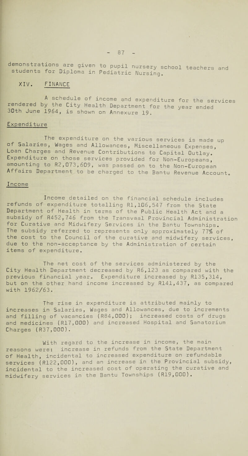 demonstrations are given to pupil nursery school teachers and students for Diploma in Pediatric Nursing* XIV. FINANCE A schedule of income and expenditure for the services rendered by the City Health Department for the year ended 30th June 1964, is shown on Annexure 19. Expenditure The expenditure on the various services is made up of Salaries, Wages and Allowances, Miscellaneous Expenses, Loan Charges and Revenue Contributions to Capital Outlay, Expenditure on those services provided for Non-Europeans, amounting to R2,073,609, was passed on to the Non—European Affairs Department to be charged to the Bantu Revenue Accounts Income Income detailed on the financial schedule includes refunds of expenditure totalling R1,106,547 from the State Department of Health in terms of the Public Health Act and a subsidy of R452,746 from the Transvaal Provincial Administration for Curative and Midwifery Services in the Bantu Townships, The subsidy referred to represents only approximately 77% of the cost to the Council of the curative and midwifery services, due to the non-acceptance by the Administration of certain items of expenditure. The net cost of the services administered by the City Health Department decreased by R6,123 as compared with the previous financial year. Expenditure increased by R135,314, but on the other hand income increased by R141,437, as compared with 1962/63. The rise in expenditure is attributed mainly to increases in Salaries, Wages and Allowances, due to increments and filling of vacancies (R84,D00); increased costs of drugs and medicines (R17,000) and increased Hospital and Sanatorium Charges (R37,000). With regard to the increase in income, the main reasons were: increase in refunds from the State Department of Health, incidental to increased expenditure on refundable services (R122,0D0), and an increase in the Provincial subsidy, incidental to the increased cost of operating the curative and midwifery services in the Bantu Townships (R19,000).